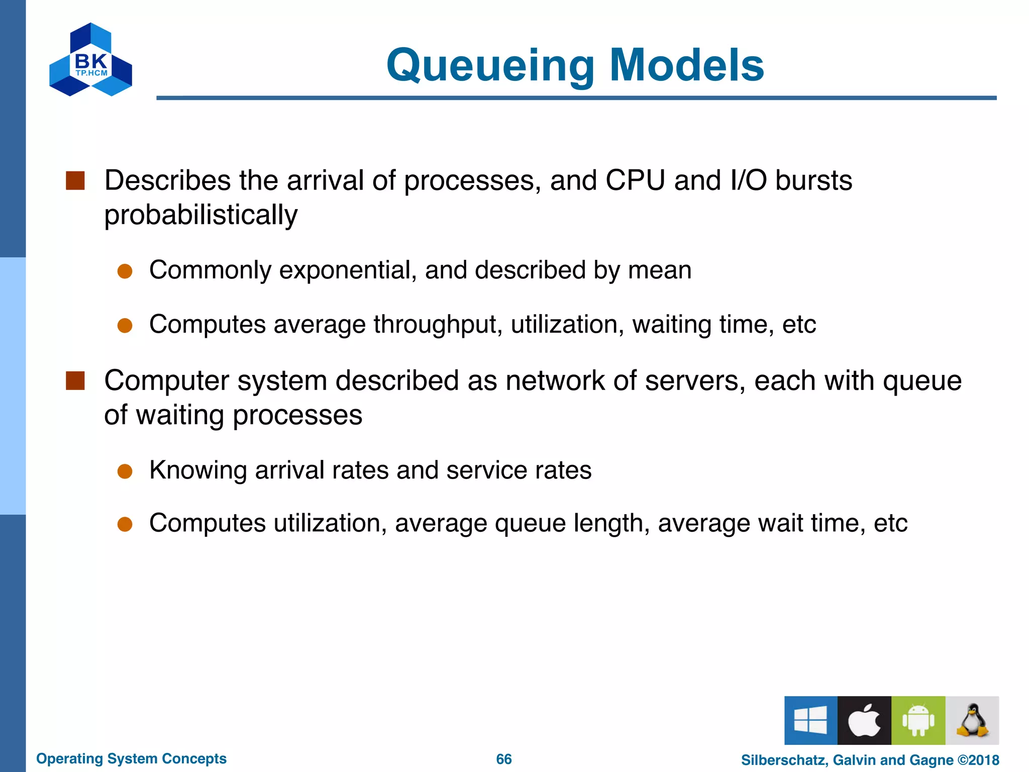 66
Operating System Concepts Silberschatz, Galvin and Gagne ©2018
Queueing Models
■ Describes the arrival of processes, and CPU and I/O bursts
probabilistically
● Commonly exponential, and described by mean
● Computes average throughput, utilization, waiting time, etc
■ Computer system described as network of servers, each with queue
of waiting processes
● Knowing arrival rates and service rates
● Computes utilization, average queue length, average wait time, etc
 