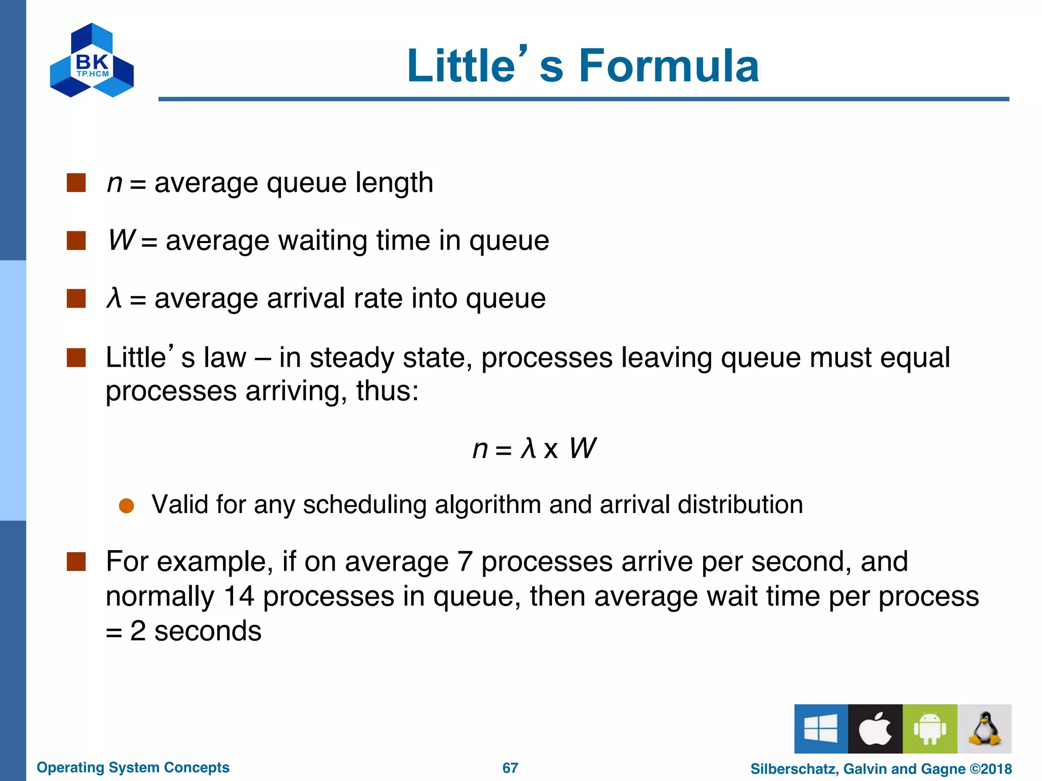 67
Operating System Concepts Silberschatz, Galvin and Gagne ©2018
Little’s Formula
■ n = average queue length
■ W = average waiting time in queue
■ λ = average arrival rate into queue
■ Little’s law – in steady state, processes leaving queue must equal
processes arriving, thus:
n = λ x W
● Valid for any scheduling algorithm and arrival distribution
■ For example, if on average 7 processes arrive per second, and
normally 14 processes in queue, then average wait time per process
= 2 seconds
 