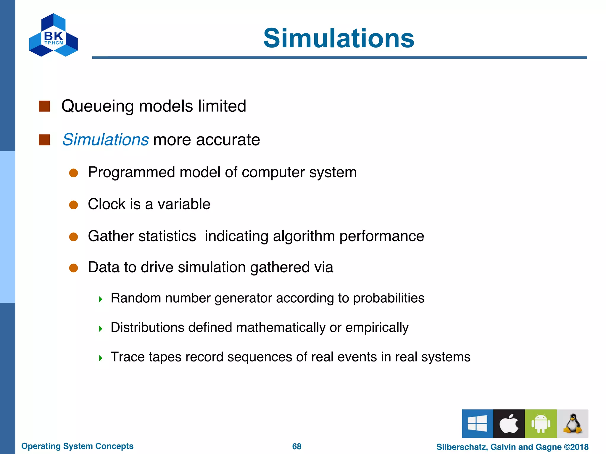 68
Operating System Concepts Silberschatz, Galvin and Gagne ©2018
Simulations
■ Queueing models limited
■ Simulations more accurate
● Programmed model of computer system
● Clock is a variable
● Gather statistics indicating algorithm performance
● Data to drive simulation gathered via
4 Random number generator according to probabilities
4 Distributions defined mathematically or empirically
4 Trace tapes record sequences of real events in real systems
 