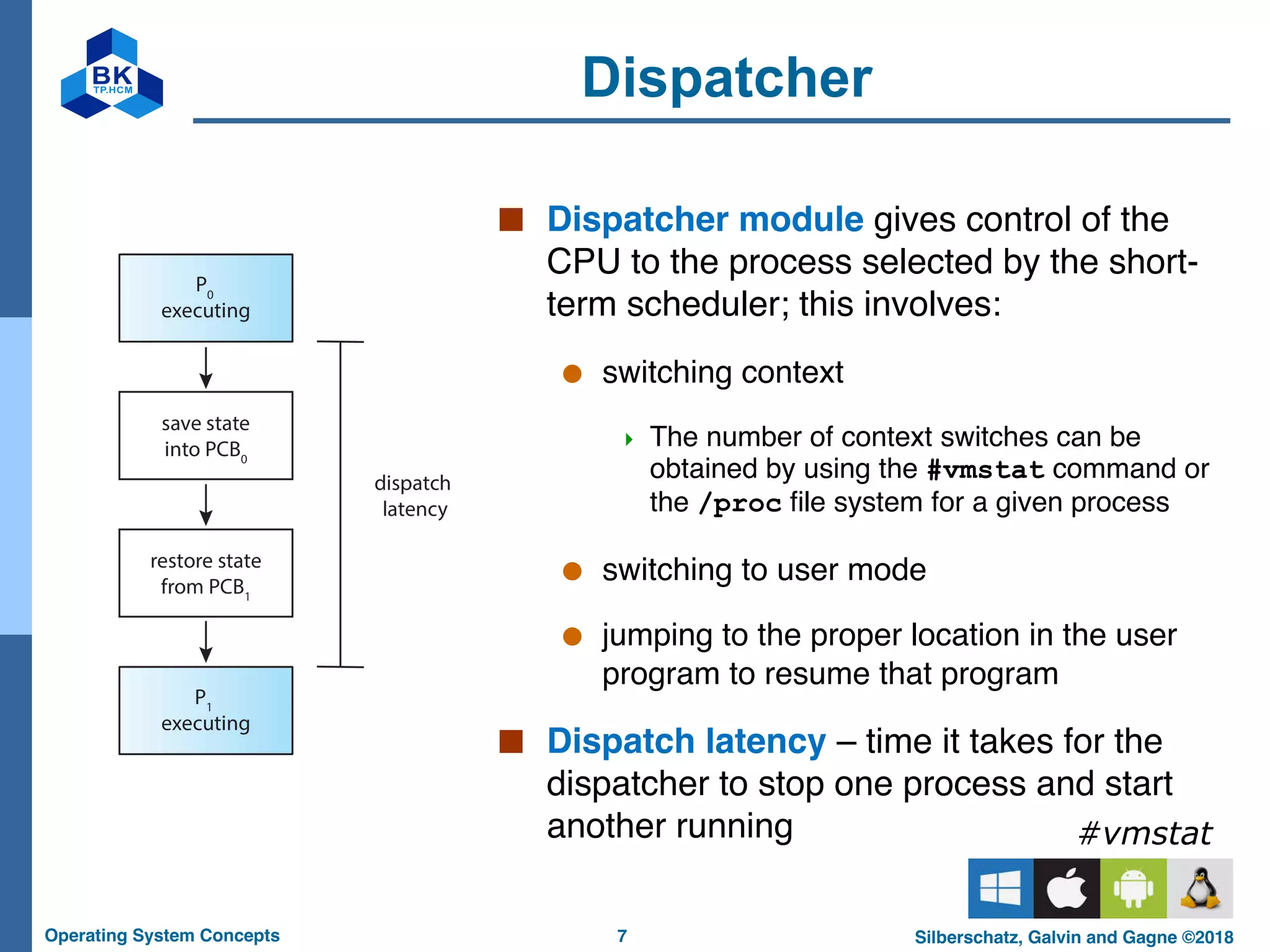 7
Operating System Concepts Silberschatz, Galvin and Gagne ©2018
Dispatcher
■ Dispatcher module gives control of the
CPU to the process selected by the short-
term scheduler; this involves:
● switching context
4 The number of context switches can be
obtained by using the #vmstat command or
the /proc file system for a given process
● switching to user mode
● jumping to the proper location in the user
program to resume that program
■ Dispatch latency – time it takes for the
dispatcher to stop one process and start
another running #vmstat
 