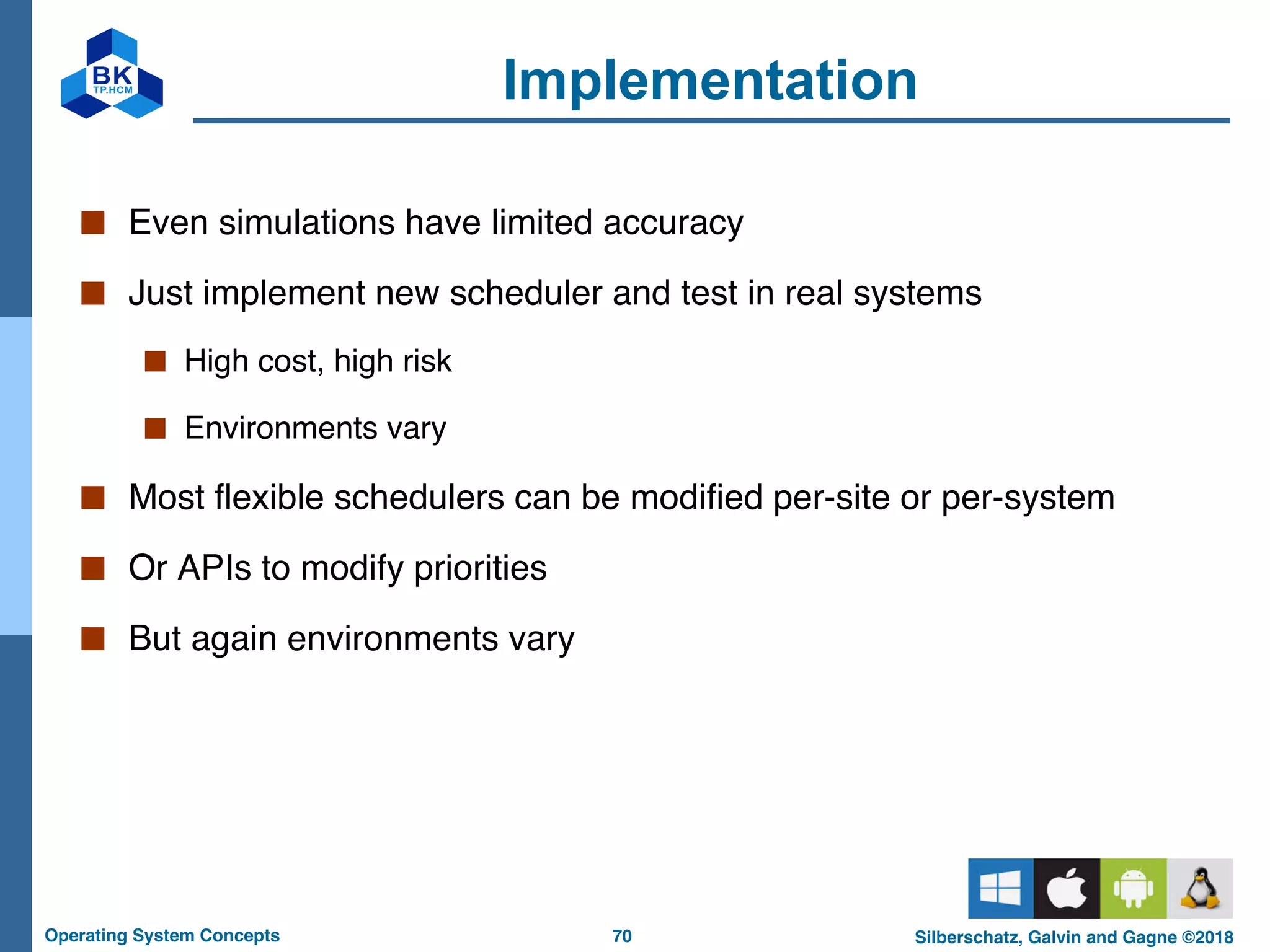 70
Operating System Concepts Silberschatz, Galvin and Gagne ©2018
Implementation
■ Even simulations have limited accuracy
■ Just implement new scheduler and test in real systems
■ High cost, high risk
■ Environments vary
■ Most flexible schedulers can be modified per-site or per-system
■ Or APIs to modify priorities
■ But again environments vary
 