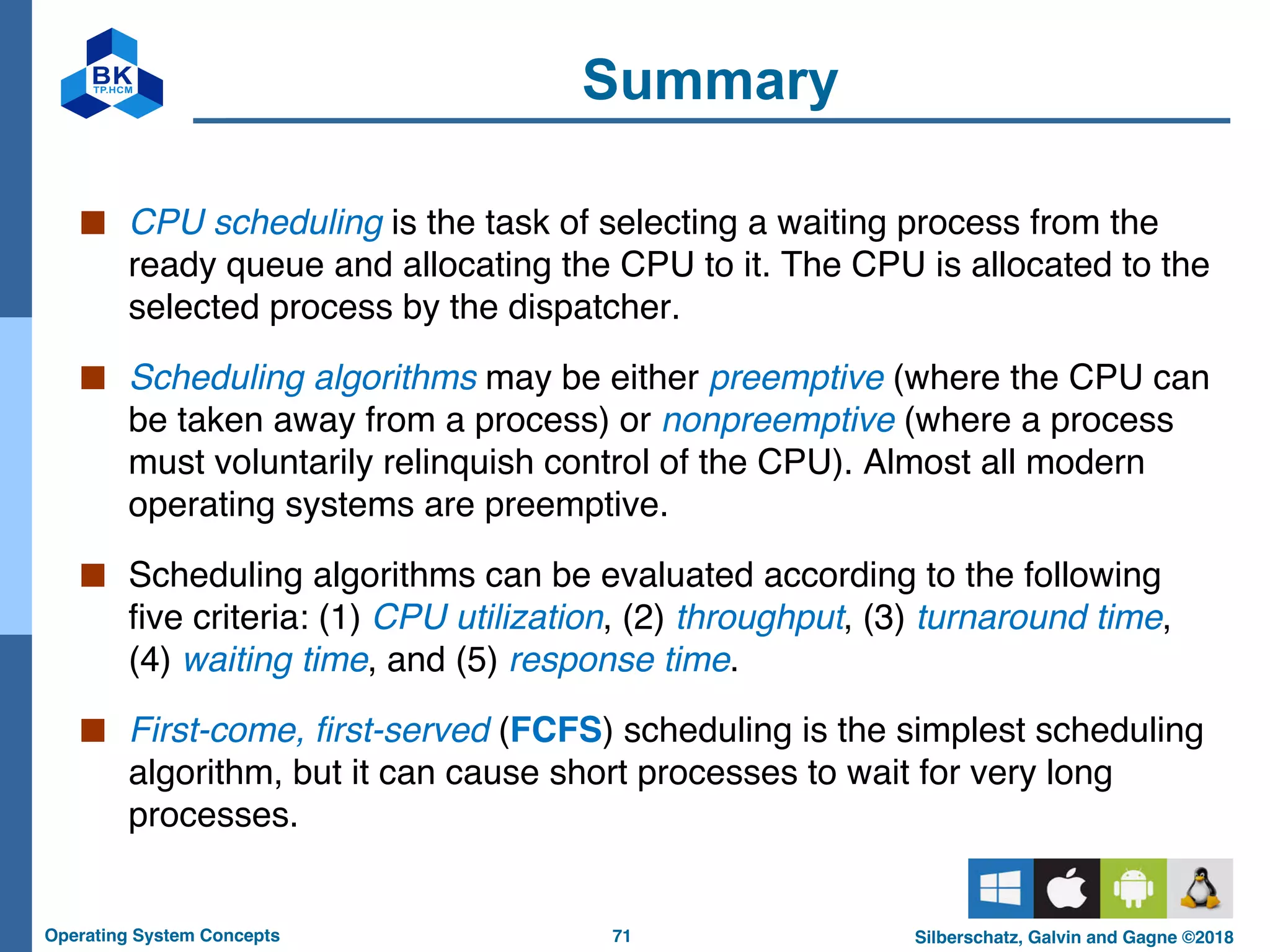 71
Operating System Concepts Silberschatz, Galvin and Gagne ©2018
Summary
■ CPU scheduling is the task of selecting a waiting process from the
ready queue and allocating the CPU to it. The CPU is allocated to the
selected process by the dispatcher.
■ Scheduling algorithms may be either preemptive (where the CPU can
be taken away from a process) or nonpreemptive (where a process
must voluntarily relinquish control of the CPU). Almost all modern
operating systems are preemptive.
■ Scheduling algorithms can be evaluated according to the following
five criteria: (1) CPU utilization, (2) throughput, (3) turnaround time,
(4) waiting time, and (5) response time.
■ First-come, first-served (FCFS) scheduling is the simplest scheduling
algorithm, but it can cause short processes to wait for very long
processes.
 