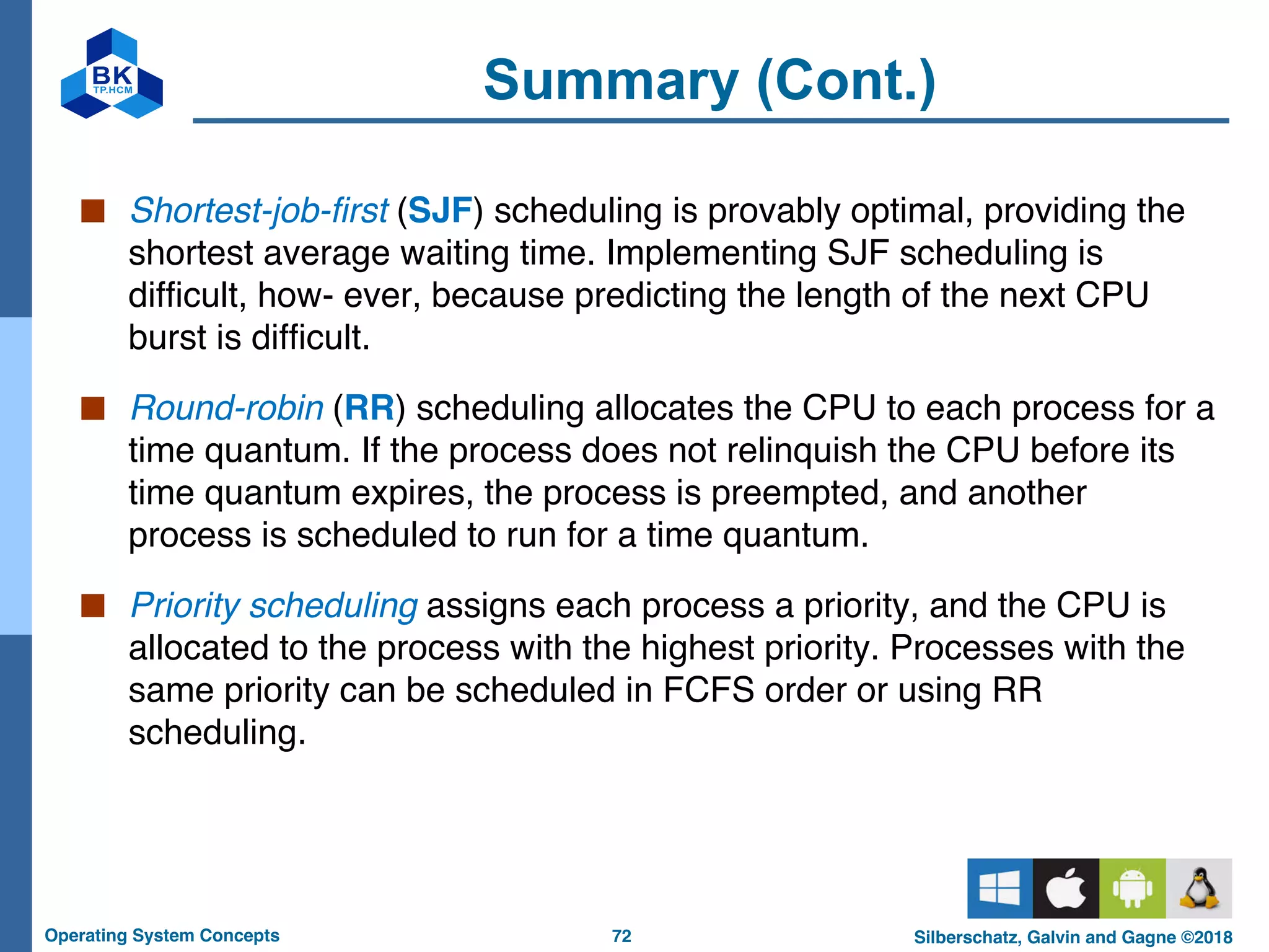 72
Operating System Concepts Silberschatz, Galvin and Gagne ©2018
Summary (Cont.)
■ Shortest-job-first (SJF) scheduling is provably optimal, providing the
shortest average waiting time. Implementing SJF scheduling is
difficult, how- ever, because predicting the length of the next CPU
burst is difficult.
■ Round-robin (RR) scheduling allocates the CPU to each process for a
time quantum. If the process does not relinquish the CPU before its
time quantum expires, the process is preempted, and another
process is scheduled to run for a time quantum.
■ Priority scheduling assigns each process a priority, and the CPU is
allocated to the process with the highest priority. Processes with the
same priority can be scheduled in FCFS order or using RR
scheduling.
 