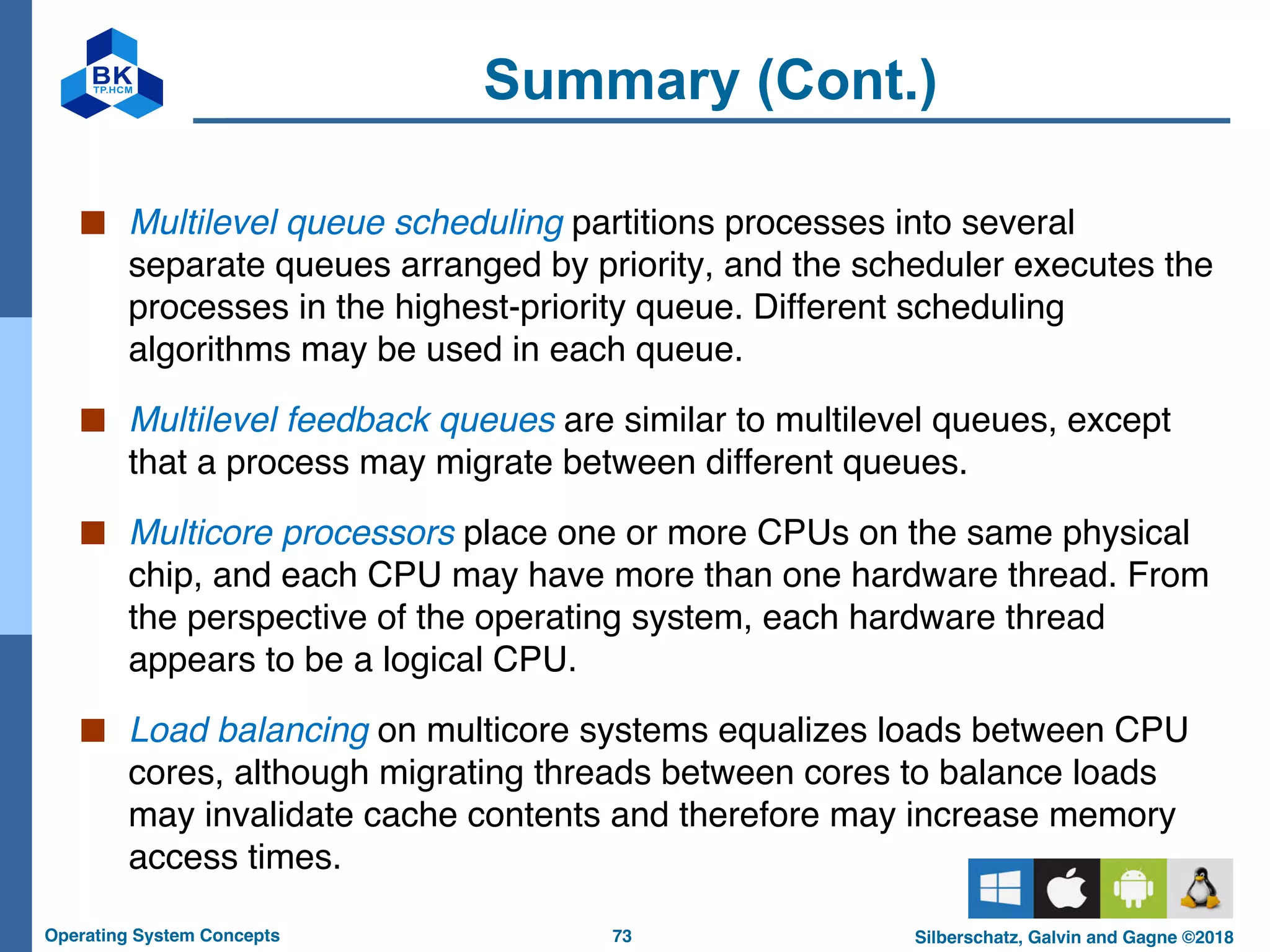 73
Operating System Concepts Silberschatz, Galvin and Gagne ©2018
Summary (Cont.)
■ Multilevel queue scheduling partitions processes into several
separate queues arranged by priority, and the scheduler executes the
processes in the highest-priority queue. Different scheduling
algorithms may be used in each queue.
■ Multilevel feedback queues are similar to multilevel queues, except
that a process may migrate between different queues.
■ Multicore processors place one or more CPUs on the same physical
chip, and each CPU may have more than one hardware thread. From
the perspective of the operating system, each hardware thread
appears to be a logical CPU.
■ Load balancing on multicore systems equalizes loads between CPU
cores, although migrating threads between cores to balance loads
may invalidate cache contents and therefore may increase memory
access times.
 