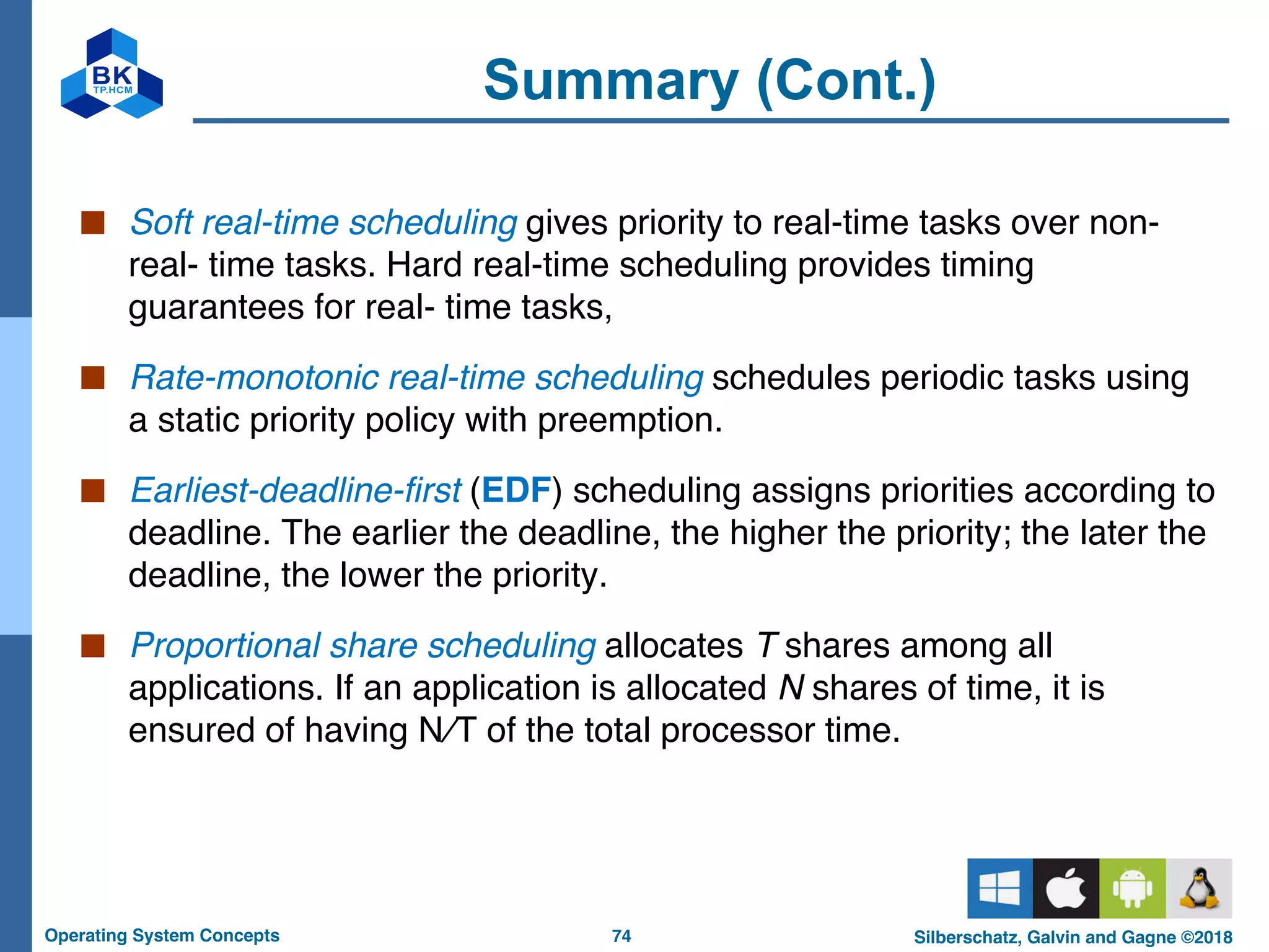 74
Operating System Concepts Silberschatz, Galvin and Gagne ©2018
Summary (Cont.)
■ Soft real-time scheduling gives priority to real-time tasks over non-
real- time tasks. Hard real-time scheduling provides timing
guarantees for real- time tasks,
■ Rate-monotonic real-time scheduling schedules periodic tasks using
a static priority policy with preemption.
■ Earliest-deadline-first (EDF) scheduling assigns priorities according to
deadline. The earlier the deadline, the higher the priority; the later the
deadline, the lower the priority.
■ Proportional share scheduling allocates T shares among all
applications. If an application is allocated N shares of time, it is
ensured of having N∕T of the total processor time.
 
