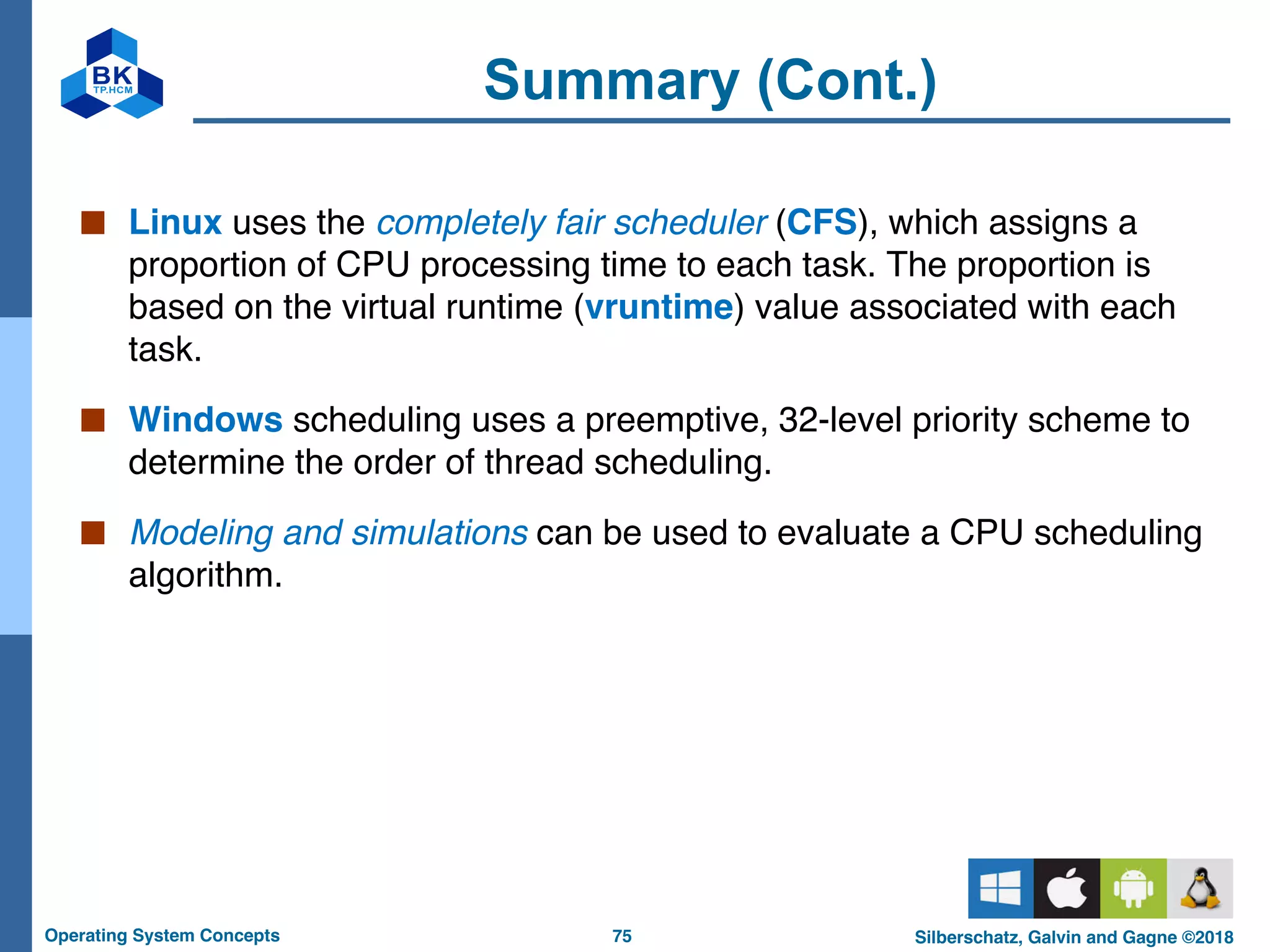 75
Operating System Concepts Silberschatz, Galvin and Gagne ©2018
Summary (Cont.)
■ Linux uses the completely fair scheduler (CFS), which assigns a
proportion of CPU processing time to each task. The proportion is
based on the virtual runtime (vruntime) value associated with each
task.
■ Windows scheduling uses a preemptive, 32-level priority scheme to
determine the order of thread scheduling.
■ Modeling and simulations can be used to evaluate a CPU scheduling
algorithm.
 