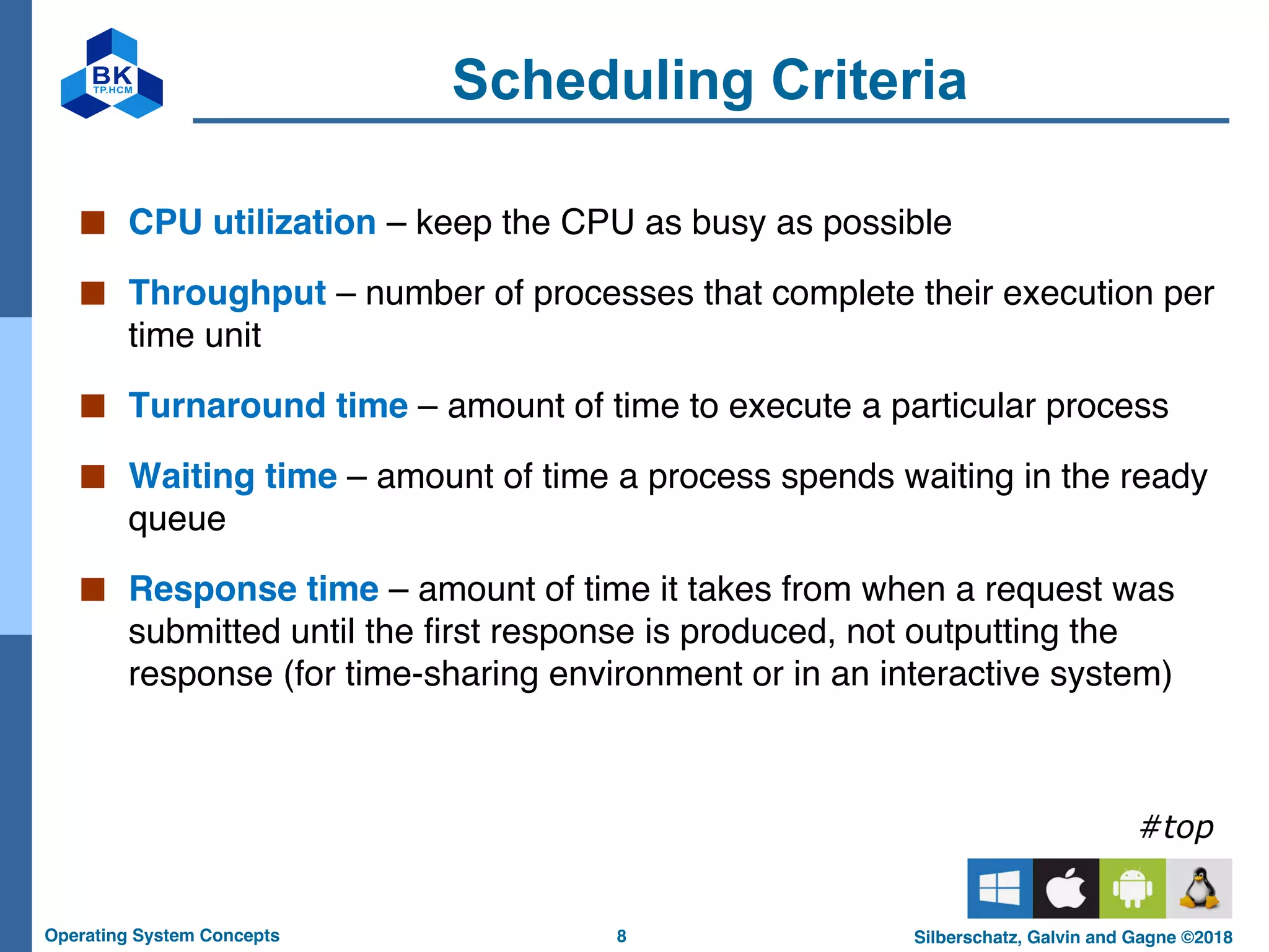 8
Operating System Concepts Silberschatz, Galvin and Gagne ©2018
Scheduling Criteria
■ CPU utilization – keep the CPU as busy as possible
■ Throughput – number of processes that complete their execution per
time unit
■ Turnaround time – amount of time to execute a particular process
■ Waiting time – amount of time a process spends waiting in the ready
queue
■ Response time – amount of time it takes from when a request was
submitted until the first response is produced, not outputting the
response (for time-sharing environment or in an interactive system)
#top
 