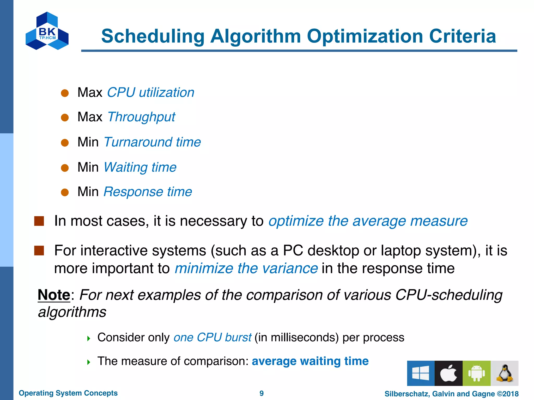 9
Operating System Concepts Silberschatz, Galvin and Gagne ©2018
Scheduling Algorithm Optimization Criteria
● Max CPU utilization
● Max Throughput
● Min Turnaround time
● Min Waiting time
● Min Response time
■ In most cases, it is necessary to optimize the average measure
■ For interactive systems (such as a PC desktop or laptop system), it is
more important to minimize the variance in the response time
Note: For next examples of the comparison of various CPU-scheduling
algorithms
4 Consider only one CPU burst (in milliseconds) per process
4 The measure of comparison: average waiting time
 