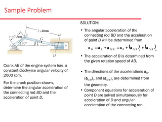 Sample Problem
Crank AB of the engine system has a
constant clockwise angular velocity of
2000 rpm.
For the crank position shown,
determine the angular acceleration of
the connecting rod BD and the
acceleration of point D.
SOLUTION:
• The angular acceleration of the
connecting rod BD and the acceleration
of point D will be determined from
• The acceleration of B is determined from
the given rotation speed of AB.
• The directions of the accelerations aD,
(aD/B)t, and (aD/B)n are determined from
the geometry.
• Component equations for acceleration of
point D are solved simultaneously for
acceleration of D and angular
acceleration of the connecting rod.
   n
B
D
t
B
D
B
B
D
B
D a
a
a
a
a
a 




 