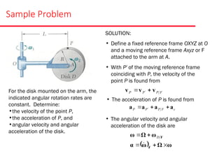 Sample Problem
For the disk mounted on the arm, the
indicated angular rotation rates are
constant. Determine:
•the velocity of the point P,
•the acceleration of P, and
•angular velocity and angular
acceleration of the disk.
SOLUTION:
• Define a fixed reference frame OXYZ at O
and a moving reference frame Axyz or F
attached to the arm at A.
• With P′ of the moving reference frame
coinciding with P, the velocity of the
point P is found from
F
P
P
P v
v
v 
 
• The acceleration of P is found from
c
F
P
P
P a
a
a
a 

 
• The angular velocity and angular
acceleration of the disk are
  ω
Ω
ω
α
ω
Ω
ω
F
F






D
 
