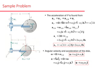 Sample Problem
• The acceleration of P is found from
c
P
P
P a
a
a
a F 

 
    i
k
j
r
Ω
Ω
a L
L
P
2
1
1
1 

 








 
  j
i
k
r
ω
ω
a F
F
F
R
R
A
P
D
D
P
2
2
2
2 

 







  k
i
j
v
Ω
a F
R
R
P
c
2
1
2
1 2
2
2



 





k
j
i
a R
R
L
P 2
1
2
2
2
1 2 


 



• Angular velocity and acceleration of the disk,
F
ω
Ω
ω D

 k
j
ω 2
1 
 

 
 
k
j
j
ω
Ω
ω
α F
2
1
1 

 




 
i
α 2
1


 