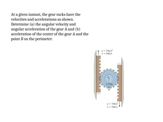 At a given instant, the gear racks have the
velocities and accelerations as shown.
Determine (a) the angular velocity and
angular acceleration of the gear A and (b)
acceleration of the center of the gear A and the
point B on the perimeter.
 