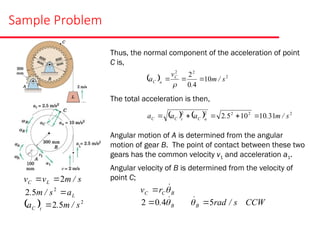 Sample Problem
Thus, the normal component of the acceleration of point
C is,
The total acceleration is then,
Angular motion of A is determined from the angular
motion of gear B. The point of contact between these two
gears has the common velocity v1 and acceleration a1.
Angular velocity of B is determined from the velocity of
point C;
L
a
s
/
m
. 
2
5
2
  2
5
2 s
/
m
.
a t
C 
s
/
m
v
v L
C 2


  2
2
2
10
4
0
2
s
/
m
.
v
a C
n
C 



    2
2
2
2
2
31
10
10
5
2 s
/
m
.
.
a
a
a n
C
t
C
C 




B
C
C r
v 


B
. 

4
0
2  CCW
s
/
rad
B 5



 