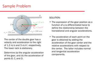 Sample Problem
The center of the double gear has a
velocity and acceleration to the right
of 1.2 m/s and 3 m/s2
, respectively.
The lower rack is stationary.
Determine (a) the angular acceleration
of the gear, and (b) the acceleration of
points B, C, and D.
SOLUTION:
• The expression of the gear position as a
function of q is differentiated twice to
define the relationship between the
translational and angular accelerations.
• The acceleration of each point on the
gear is obtained by adding the
acceleration of the gear center and the
relative accelerations with respect to
the center. The latter includes normal
and tangential acceleration
components.
 