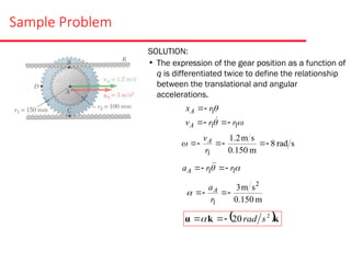 Sample Problem
SOLUTION:
• The expression of the gear position as a function of
q is differentiated twice to define the relationship
between the translational and angular
accelerations.



1
1
1
r
r
v
r
x
A
A







s
rad
8
m
0.150
s
m
2
.
1
1






r
vA


 1
1 r
r
aA 


 

m
150
.
0
s
m
3 2
1




r
aA

 k
k
α 2
20 s
rad



 