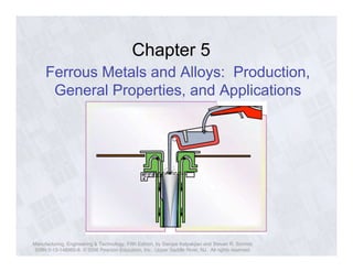 Chapter 5 
Ferrous Metals and Alloys: Production, 
General Properties, and Applications 
Manufacturing, Engineering & Technology, Fifth Edition, by Serope Kalpakjian and Steven R. Schmid. 
ISBN 0-13-148965-8. © 2006 Pearson Education, Inc., Upper Saddle River, NJ. All rights reserved. 
 