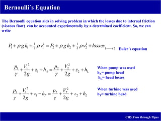 CH5:Flow through Pipes
Bernoulli´s Equation
The Bernoulli equation aids in solving problem in which the losses due to internal friction
(viscous flow) can be accounted experimentally by a determined coefficient. So, we can
write
2
1
2
2
2
1
2
2
2
1
2
1
1
1 






 losses
v
h
g
P
v
h
g
P 



L
A h
z
g
V
p
h
z
g
V
p






 2
2
2
2
1
2
1
1
2
2 

L
T h
z
g
V
p
h
z
g
V
p






 2
2
2
2
1
2
1
1
2
2 

Euler´s equation
When pump was used
hA= pump head
hL= head losses
When turbine was used
hT= turbine head
 