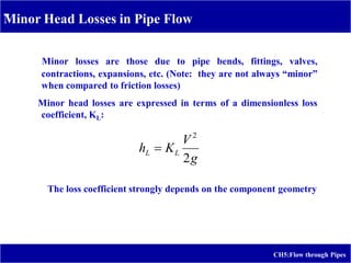 -
CH5:Flow through Pipes
Minor Head Losses in Pipe Flow
Minor losses are those due to pipe bends, fittings, valves,
contractions, expansions, etc. (Note: they are not always “minor”
when compared to friction losses)
Minor head losses are expressed in terms of a dimensionless loss
coefficient, KL:
g
V
K
h L
L
2
2

The loss coefficient strongly depends on the component geometry
 
