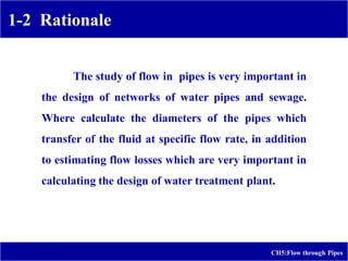 1-2 Rationale
CH5:Flow through Pipes
The study of flow in pipes is very important in
the design of networks of water pipes and sewage.
Where calculate the diameters of the pipes which
transfer of the fluid at specific flow rate, in addition
to estimating flow losses which are very important in
calculating the design of water treatment plant.
 