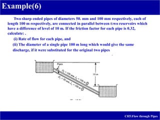 Example(6)
CH5:Flow through Pipes
Two sharp ended pipes of diameters 50. mm and 100 mm respectively, each of
length 100 m respectively, are connected in parallel between t:wo reservoirs which
have a difference of level of 10 m. If the friction factor for each pipe is 0.32,
calculate: .
(i) Rate of flow for each pipe, and
(ii) The diameter of a single pipe 100 m long which would give the same
discharge, if it were substituted for the original two pipes
 