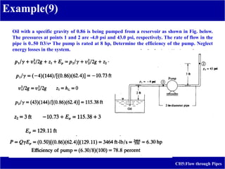 Example(9)
CH5:Flow through Pipes
Oil with a specific gravity of 0.86 is being pumped from a reservoir as shown in Fig. below.
The pressures at points 1 and 2 are -4.0 psi and 43.0 psi, respectively. The rate of flow in the
pipe is 0..50 ft3/s• The pump is rated at 8 hp, Determine the efficiency of the pump. Neglect
energy losses in the system.
 