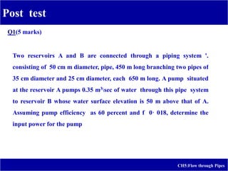 Post test
CH5:Flow through Pipes
"~,
Two reservoirs A and B are connected through a piping system '.
consisting of 50 cm m diameter, pipe, 450 m long branching two pipes of
35 cm diameter and 25 cm diameter, each 650 m long. A pump situated
at the reservoir A pumps 0.35 m3sec of water through this pipe system
to reservoir B whose water surface elevation is 50 m above that of A.
Assuming pump efficiency as 60 percent and f 0· 018, determine the
input power for the pump",
Q1(5 marks)
 