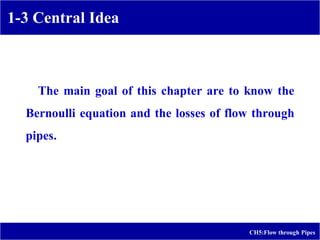 1-3 Central Idea
CH5:Flow through Pipes
The main goal of this chapter are to know the
Bernoulli equation and the losses of flow through
pipes.
 