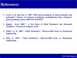 References
CH1: Fluid Properties
1. Evett, J., B. and Liu, C. 1989 “2500 solved problems in fluid mechanics and
hydraulics” Library of Congress Cataloging- in-Publication Data, (Schaum's
solved problems series) ISBN 0-07-019783-0
2. Rajput, R.,K. 2000 “ A Text Book of Fluid Mechanics and Hydraulic
Machines”. S.Chand & Company LTD.
3. White, F., M. 2000 “ Fluid Mechanics”. McGraw-Hill Series in Mechanical
Engineering.
4. Wily, S., 1983 “ Fluid Mechanics”. McGraw-Hill Series in Mechanical
Engineering.
 