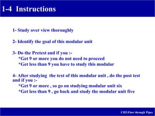 1-4 Instructions
CH5:Flow through Pipes
1- Study over view thoroughly
2- Identify the goal of this modular unit
3- Do the Pretest and if you :-
*Get 9 or more you do not need to proceed
*Get less than 9 you have to study this modular
4- After studying the text of this modular unit , do the post test
and if you :-
*Get 9 or more , so go on studying modular unit six
*Get less than 9 , go back and study the modular unit five
 