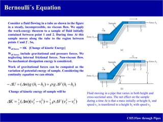 CH5:Flow through Pipes
Bernoulli´s Equation
Consider a fluid flowing in a tube as shown in the figure
in a steady, incompressible, no viscous flow. We apply
the work-energy theorem to a sample of fluid initially
contained between point 1 and 2. During time Δt this
sample moves along the tube to the region between
points 1´and 2´. So,
Wall forces = ΔK [Change of kinetic Energy]
Wall forces include gravitational and pressure forces. We
neglecting internal frictional forces. Non-viscous flow.
No mechanical dissipation energy is considered.
Work of gravitational forces can be computed as the
variation of potential energy of sample. Considering the
continuity equation we can obtain
Change of kinetic energy of sample will be
Fluid moving in a pipe that varies in both height and
cross-sectional area. The net effect on the sample
during a time Δt is that a mass initially at height h1 and
speed v1 is transferred to a height h2 with speed v2
)
(
)
(
)
( 2
1
2
1 h
h
V
g
h
h
g
m
U 



 



)
(
)
)(
( 2
1
2
2
2
1
2
1
2
2
2
1
v
v
V
v
v
m
K 


 



 