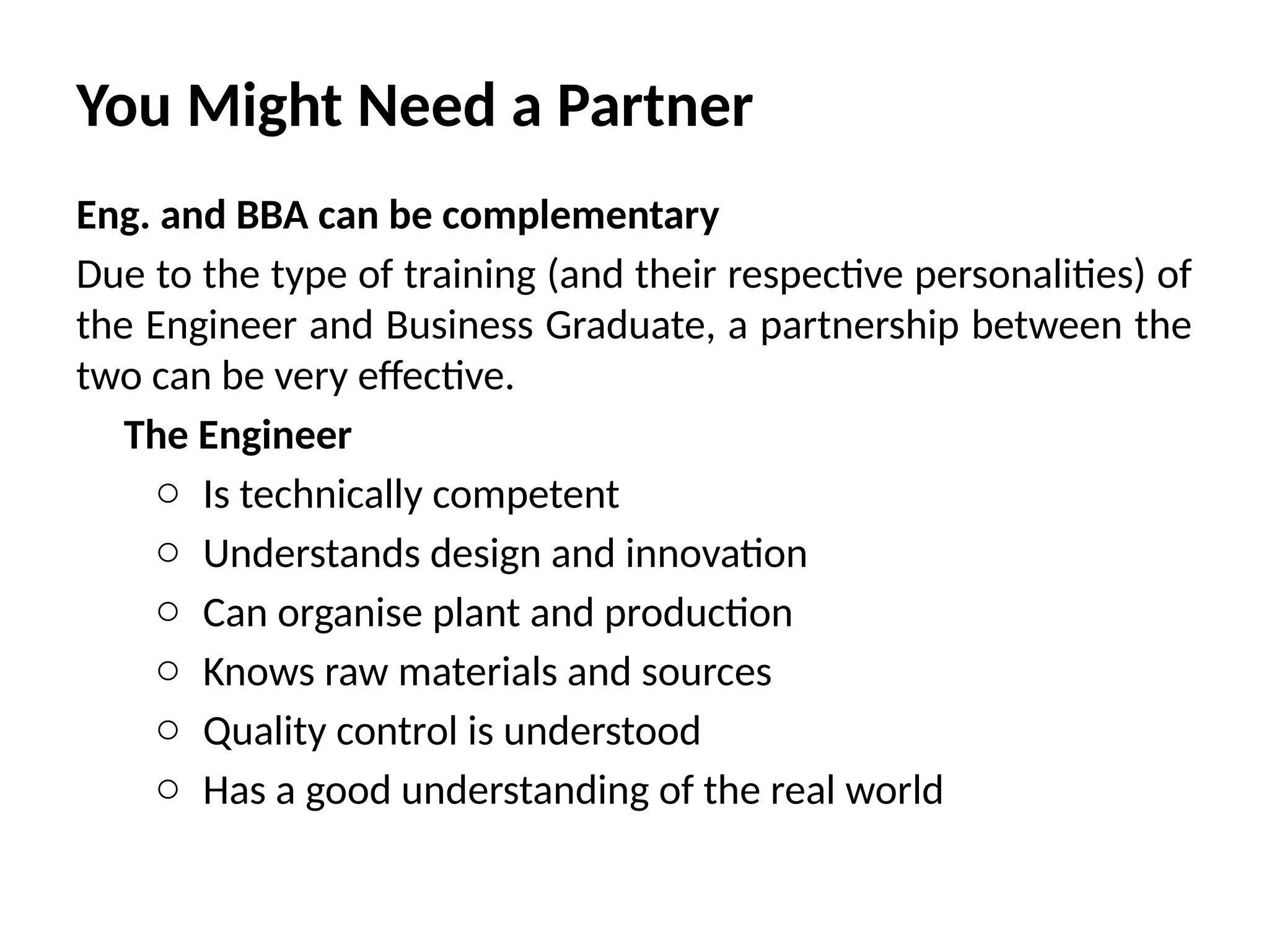 You Might Need a Partner
Eng. and BBA can be complementary
Due to the type of training (and their respective personalities) of
the Engineer and Business Graduate, a partnership between the
two can be very effective.
The Engineer
o Is technically competent
o Understands design and innovation
o Can organise plant and production
o Knows raw materials and sources
o Quality control is understood
o Has a good understanding of the real world
 