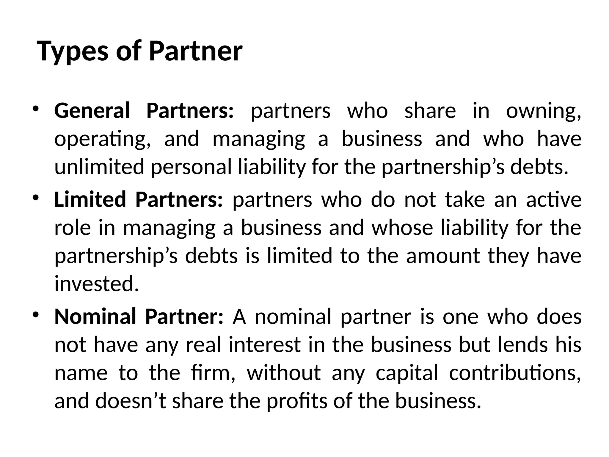 Types of Partner
• General Partners: partners who share in owning,
operating, and managing a business and who have
unlimited personal liability for the partnership’s debts.
• Limited Partners: partners who do not take an active
role in managing a business and whose liability for the
partnership’s debts is limited to the amount they have
invested.
• Nominal Partner: A nominal partner is one who does
not have any real interest in the business but lends his
name to the firm, without any capital contributions,
and doesn’t share the profits of the business.
 