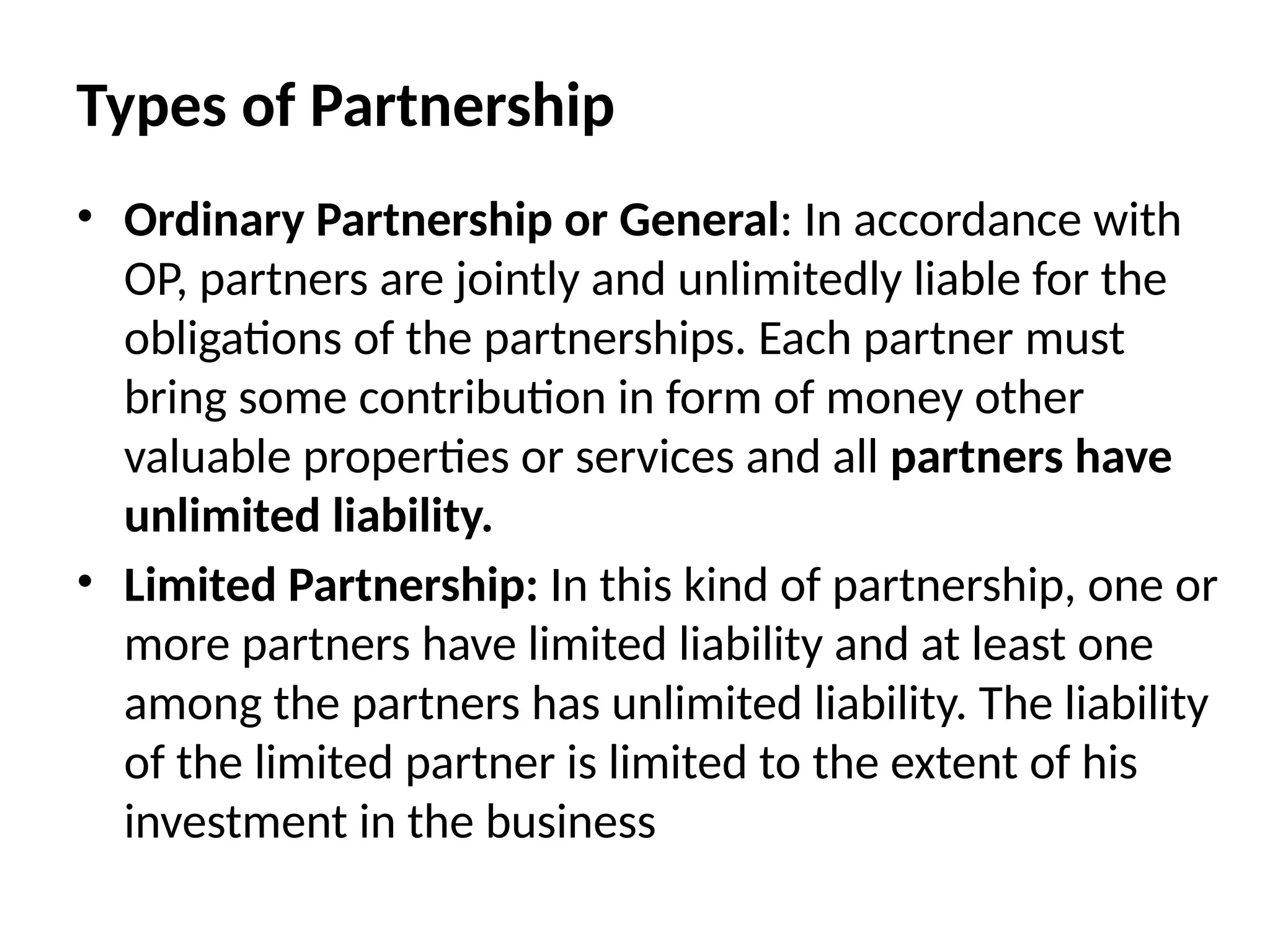 Types of Partnership
• Ordinary Partnership or General: In accordance with
OP, partners are jointly and unlimitedly liable for the
obligations of the partnerships. Each partner must
bring some contribution in form of money other
valuable properties or services and all partners have
unlimited liability.
• Limited Partnership: In this kind of partnership, one or
more partners have limited liability and at least one
among the partners has unlimited liability. The liability
of the limited partner is limited to the extent of his
investment in the business
 