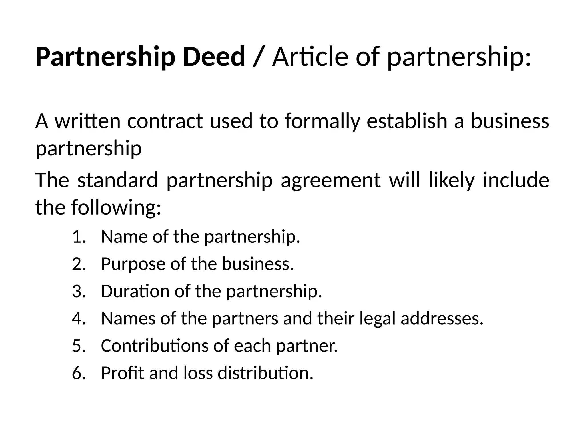 Partnership Deed / Article of partnership:
A written contract used to formally establish a business
partnership
The standard partnership agreement will likely include
the following:
1. Name of the partnership.
2. Purpose of the business.
3. Duration of the partnership.
4. Names of the partners and their legal addresses.
5. Contributions of each partner.
6. Profit and loss distribution.
 
