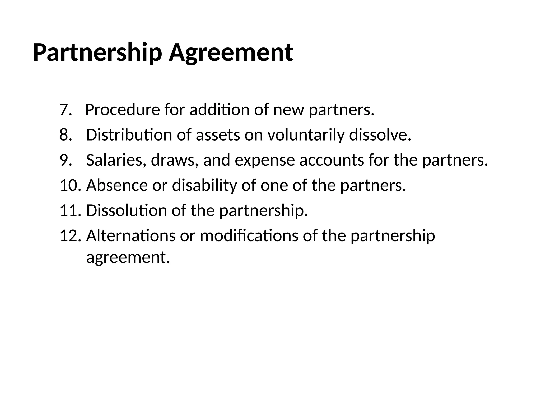 Partnership Agreement
7. Procedure for addition of new partners.
8. Distribution of assets on voluntarily dissolve.
9. Salaries, draws, and expense accounts for the partners.
10. Absence or disability of one of the partners.
11. Dissolution of the partnership.
12. Alternations or modifications of the partnership
agreement.
 