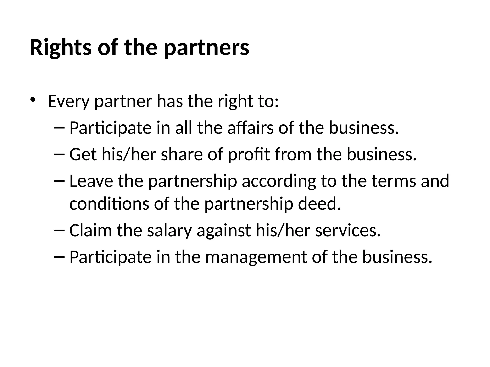 Rights of the partners
• Every partner has the right to:
– Participate in all the affairs of the business.
– Get his/her share of profit from the business.
– Leave the partnership according to the terms and
conditions of the partnership deed.
– Claim the salary against his/her services.
– Participate in the management of the business.
 