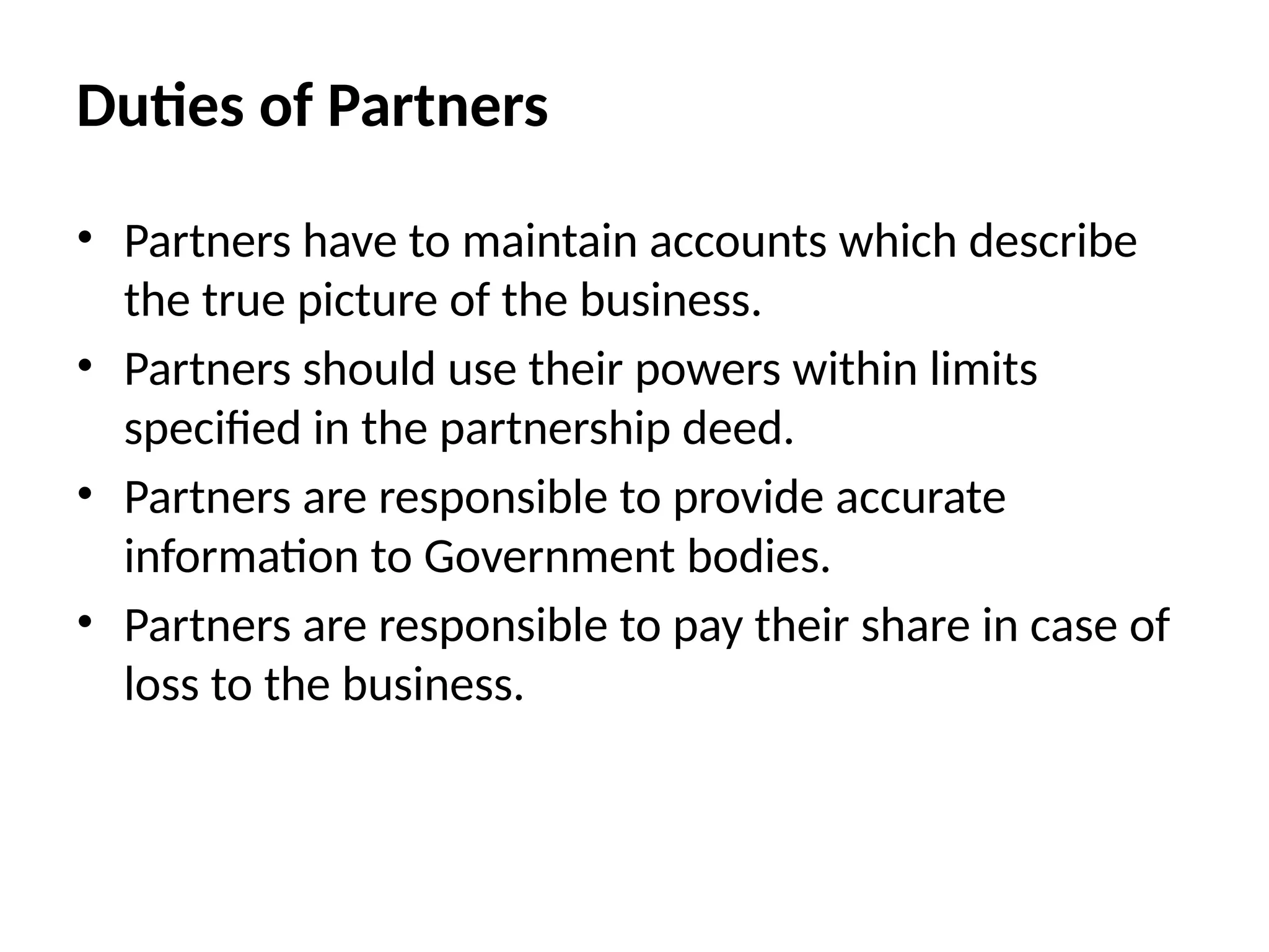 Duties of Partners
• Partners have to maintain accounts which describe
the true picture of the business.
• Partners should use their powers within limits
specified in the partnership deed.
• Partners are responsible to provide accurate
information to Government bodies.
• Partners are responsible to pay their share in case of
loss to the business.
 