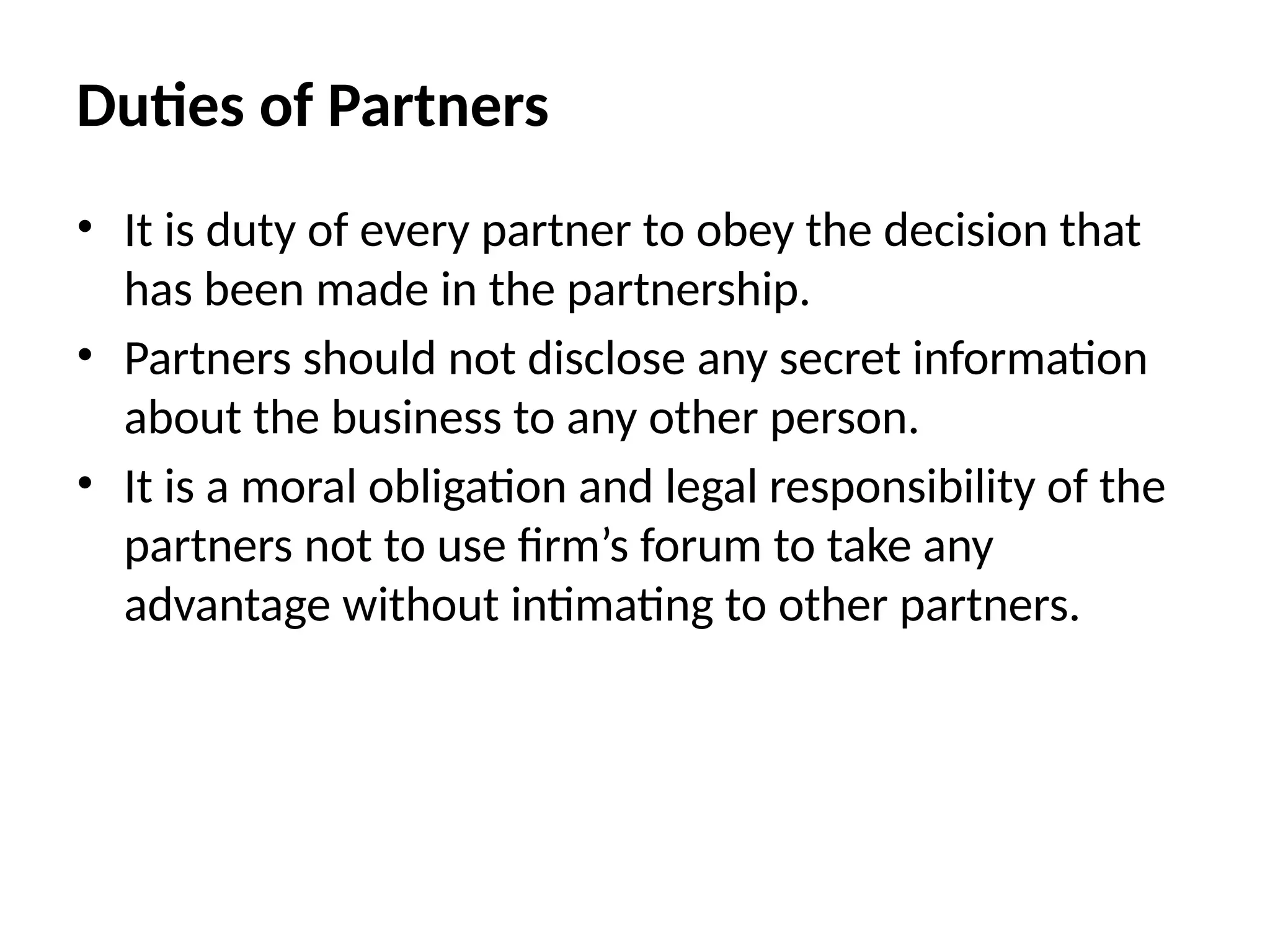 • It is duty of every partner to obey the decision that
has been made in the partnership.
• Partners should not disclose any secret information
about the business to any other person.
• It is a moral obligation and legal responsibility of the
partners not to use firm’s forum to take any
advantage without intimating to other partners.
Duties of Partners
 