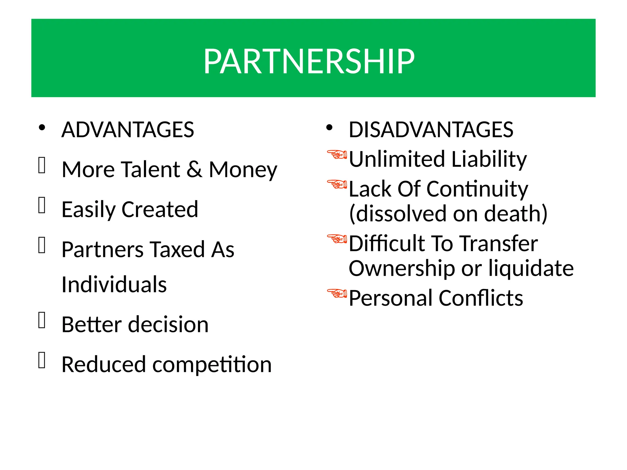 PARTNERSHIP
• ADVANTAGES
 More Talent & Money
 Easily Created
 Partners Taxed As
Individuals
 Better decision
 Reduced competition
• DISADVANTAGES
Unlimited Liability
Lack Of Continuity
(dissolved on death)
Difficult To Transfer
Ownership or liquidate
Personal Conflicts
 