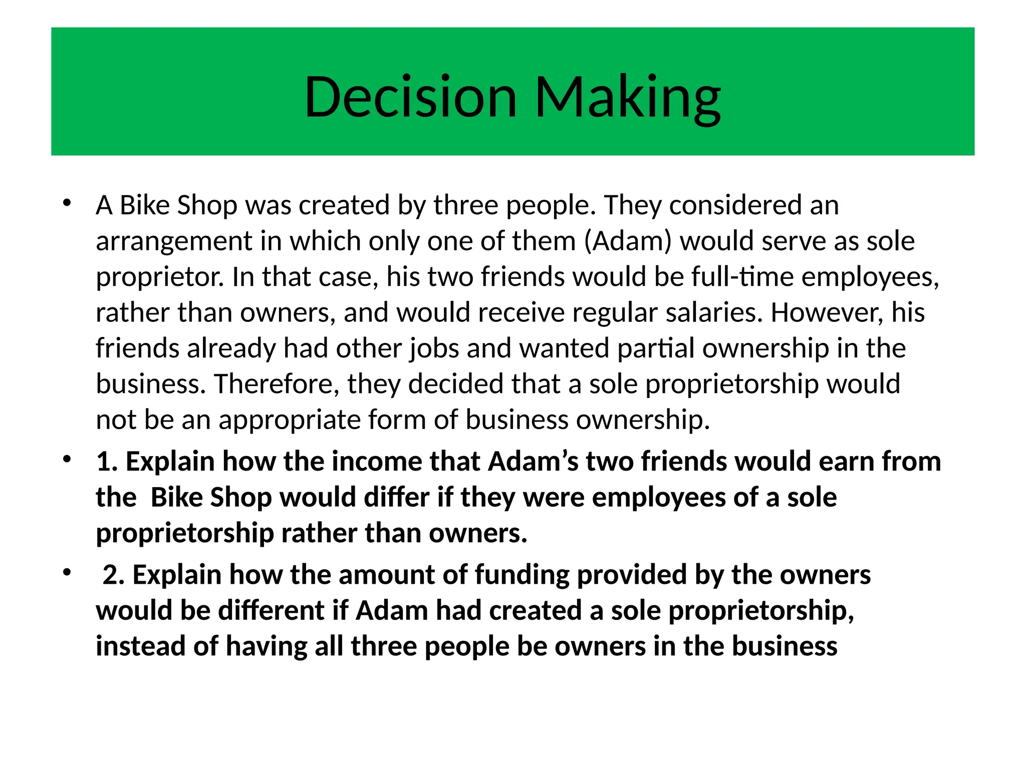 Decision Making
• A Bike Shop was created by three people. They considered an
arrangement in which only one of them (Adam) would serve as sole
proprietor. In that case, his two friends would be full-time employees,
rather than owners, and would receive regular salaries. However, his
friends already had other jobs and wanted partial ownership in the
business. Therefore, they decided that a sole proprietorship would
not be an appropriate form of business ownership.
• 1. Explain how the income that Adam’s two friends would earn from
the Bike Shop would differ if they were employees of a sole
proprietorship rather than owners.
• 2. Explain how the amount of funding provided by the owners
would be different if Adam had created a sole proprietorship,
instead of having all three people be owners in the business
 