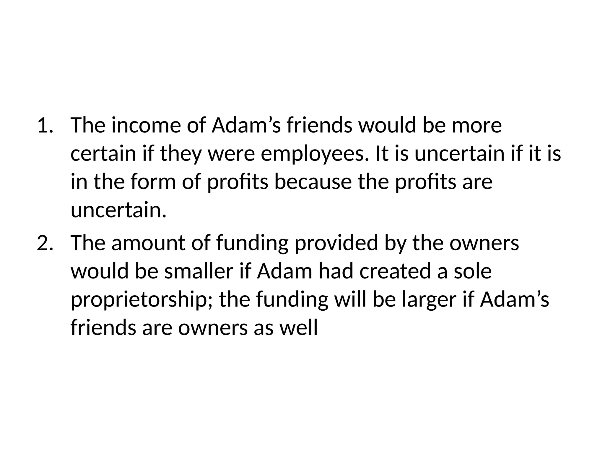 1. The income of Adam’s friends would be more
certain if they were employees. It is uncertain if it is
in the form of profits because the profits are
uncertain.
2. The amount of funding provided by the owners
would be smaller if Adam had created a sole
proprietorship; the funding will be larger if Adam’s
friends are owners as well
 