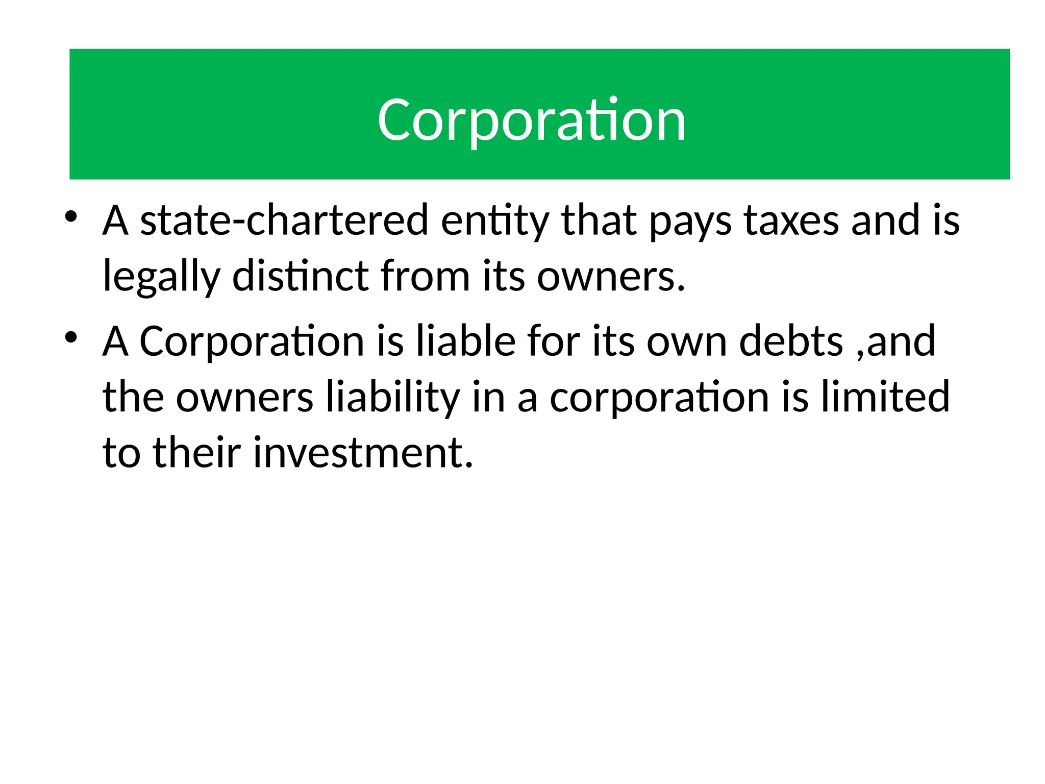 Corporation
• A state-chartered entity that pays taxes and is
legally distinct from its owners.
• A Corporation is liable for its own debts ,and
the owners liability in a corporation is limited
to their investment.
Corporation
 
