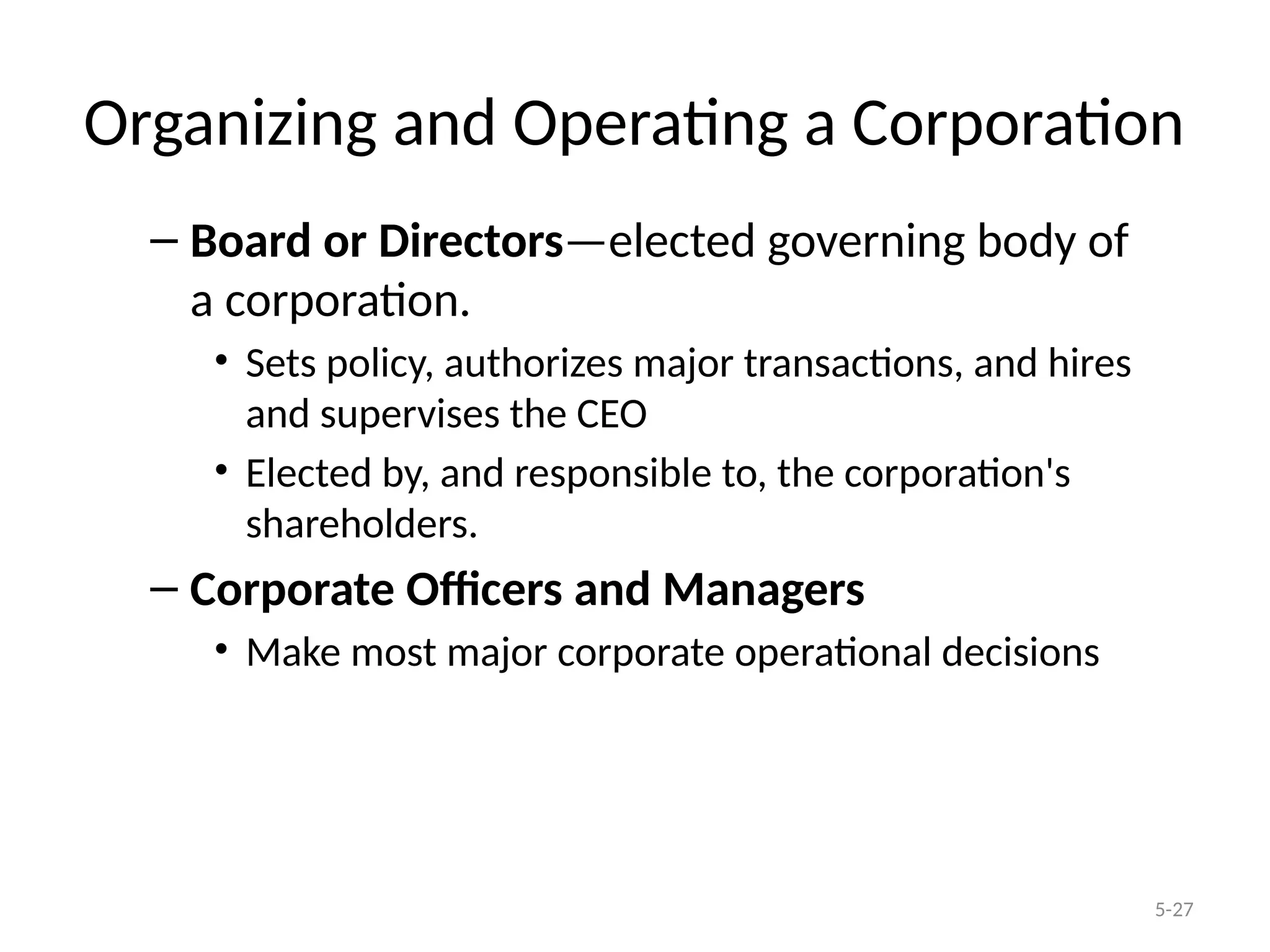5-27
Organizing and Operating a Corporation
– Board or Directors—elected governing body of
a corporation.
• Sets policy, authorizes major transactions, and hires
and supervises the CEO
• Elected by, and responsible to, the corporation's
shareholders.
– Corporate Officers and Managers
• Make most major corporate operational decisions
 