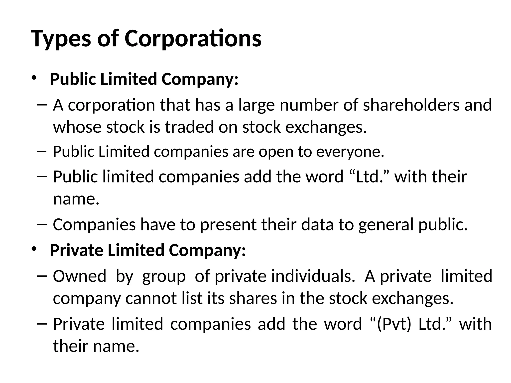 Types of Corporations
• Public Limited Company:
– A corporation that has a large number of shareholders and
whose stock is traded on stock exchanges.
– Public Limited companies are open to everyone.
– Public limited companies add the word “Ltd.” with their
name.
– Companies have to present their data to general public.
• Private Limited Company:
– Owned by group of private individuals. A private limited
company cannot list its shares in the stock exchanges.
– Private limited companies add the word “(Pvt) Ltd.” with
their name.
 