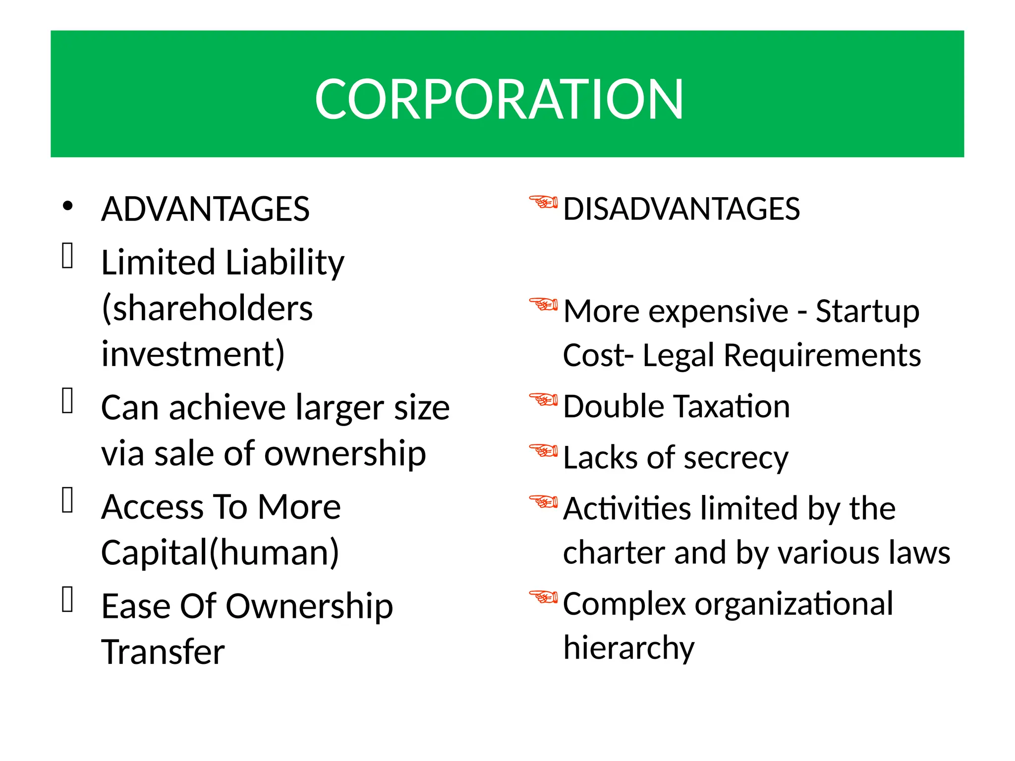 CORPORATION
• ADVANTAGES
 Limited Liability
(shareholders
investment)
 Can achieve larger size
via sale of ownership
 Access To More
Capital(human)
 Ease Of Ownership
Transfer
DISADVANTAGES
More expensive - Startup
Cost- Legal Requirements
Double Taxation
Lacks of secrecy
Activities limited by the
charter and by various laws
Complex organizational
hierarchy
 