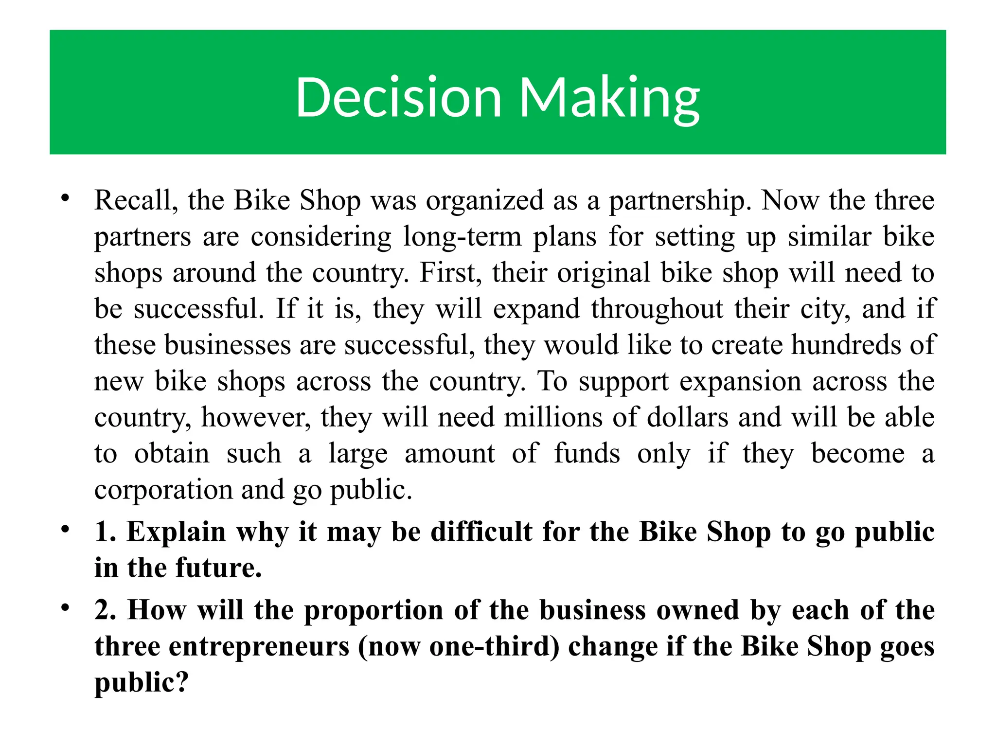 Decision Making
• Recall, the Bike Shop was organized as a partnership. Now the three
partners are considering long-term plans for setting up similar bike
shops around the country. First, their original bike shop will need to
be successful. If it is, they will expand throughout their city, and if
these businesses are successful, they would like to create hundreds of
new bike shops across the country. To support expansion across the
country, however, they will need millions of dollars and will be able
to obtain such a large amount of funds only if they become a
corporation and go public.
• 1. Explain why it may be difficult for the Bike Shop to go public
in the future.
• 2. How will the proportion of the business owned by each of the
three entrepreneurs (now one-third) change if the Bike Shop goes
public?
 