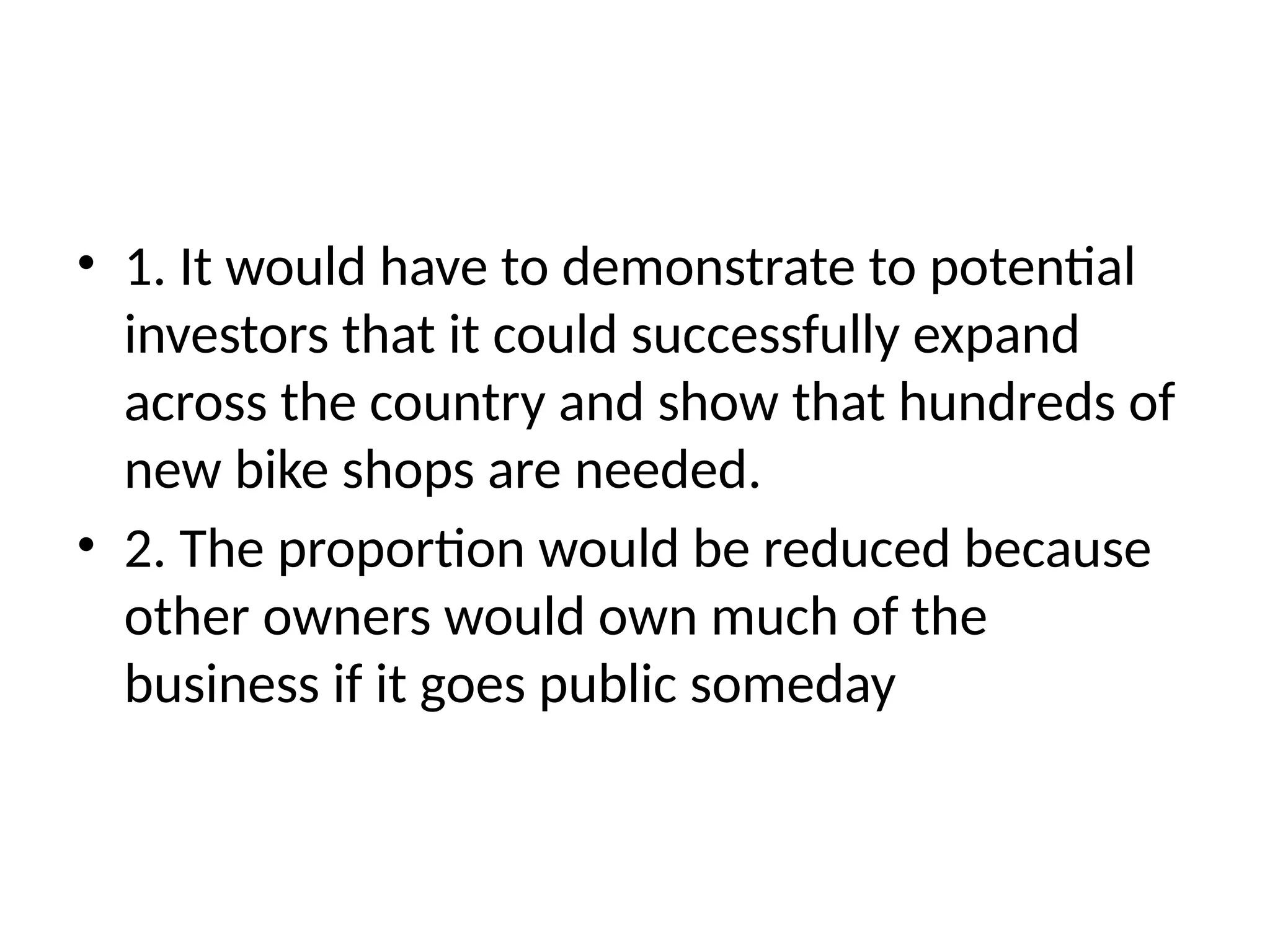 • 1. It would have to demonstrate to potential
investors that it could successfully expand
across the country and show that hundreds of
new bike shops are needed.
• 2. The proportion would be reduced because
other owners would own much of the
business if it goes public someday
 
