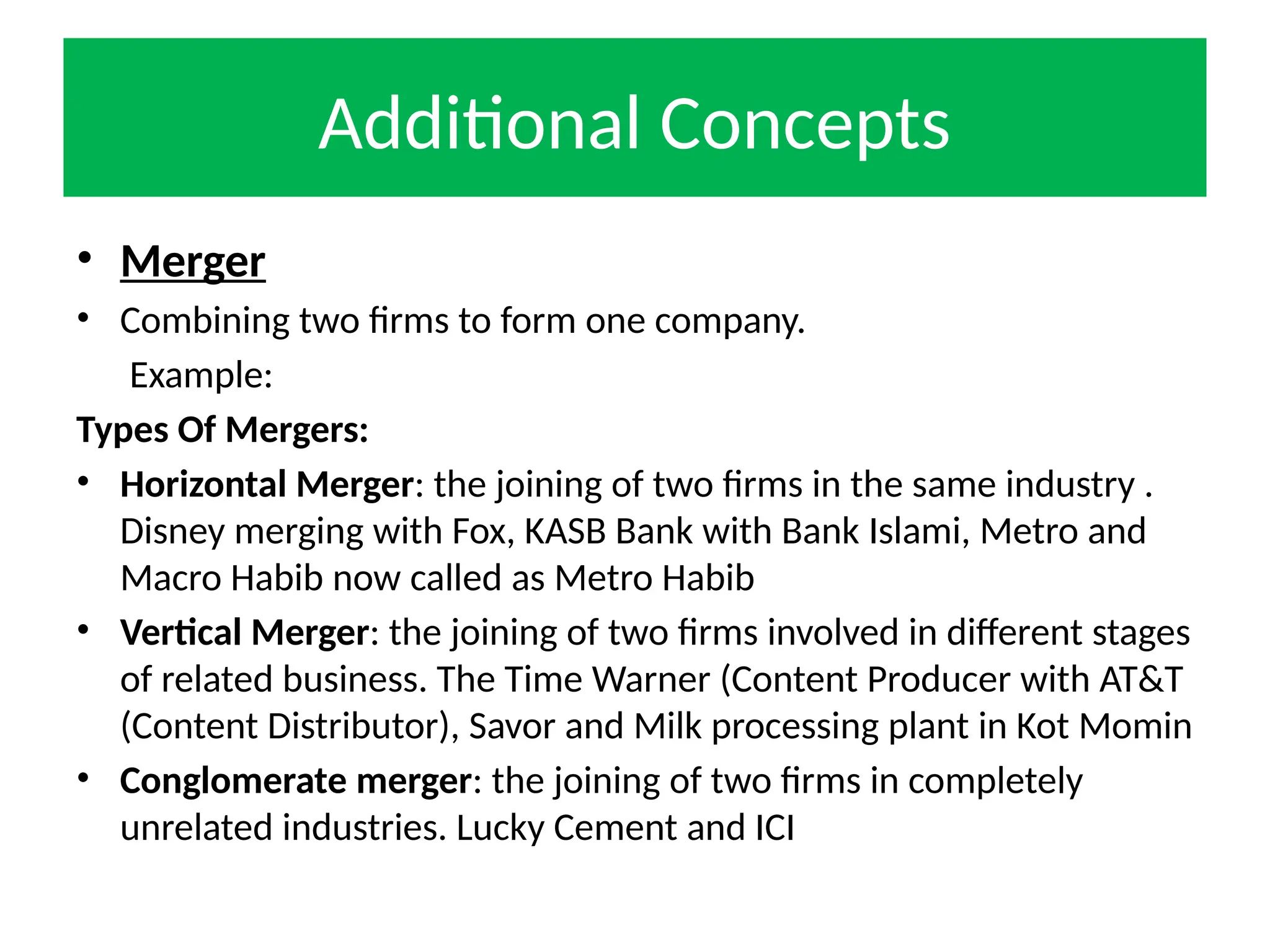 Additional Concepts
• Merger
• Combining two firms to form one company.
Example:
Types Of Mergers:
• Horizontal Merger: the joining of two firms in the same industry .
Disney merging with Fox, KASB Bank with Bank Islami, Metro and
Macro Habib now called as Metro Habib
• Vertical Merger: the joining of two firms involved in different stages
of related business. The Time Warner (Content Producer with AT&T
(Content Distributor), Savor and Milk processing plant in Kot Momin
• Conglomerate merger: the joining of two firms in completely
unrelated industries. Lucky Cement and ICI
 