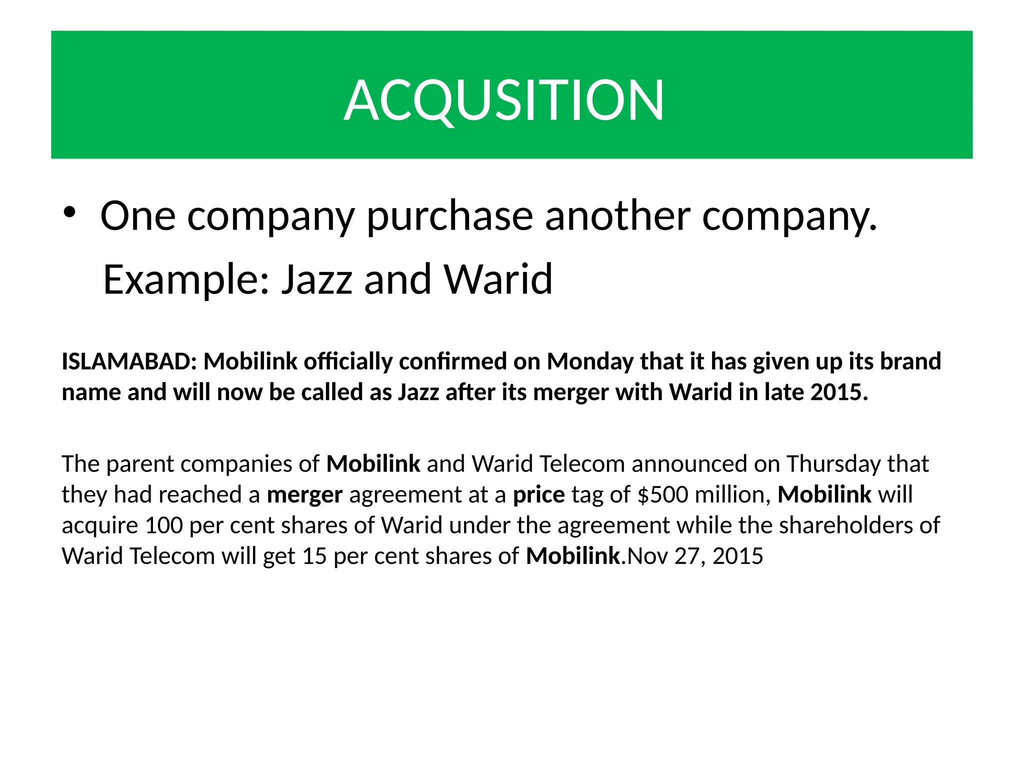 ACQUSITION
• One company purchase another company.
Example: Jazz and Warid
ISLAMABAD: Mobilink officially confirmed on Monday that it has given up its brand
name and will now be called as Jazz after its merger with Warid in late 2015.
The parent companies of Mobilink and Warid Telecom announced on Thursday that
they had reached a merger agreement at a price tag of $500 million, Mobilink will
acquire 100 per cent shares of Warid under the agreement while the shareholders of
Warid Telecom will get 15 per cent shares of Mobilink.Nov 27, 2015
 