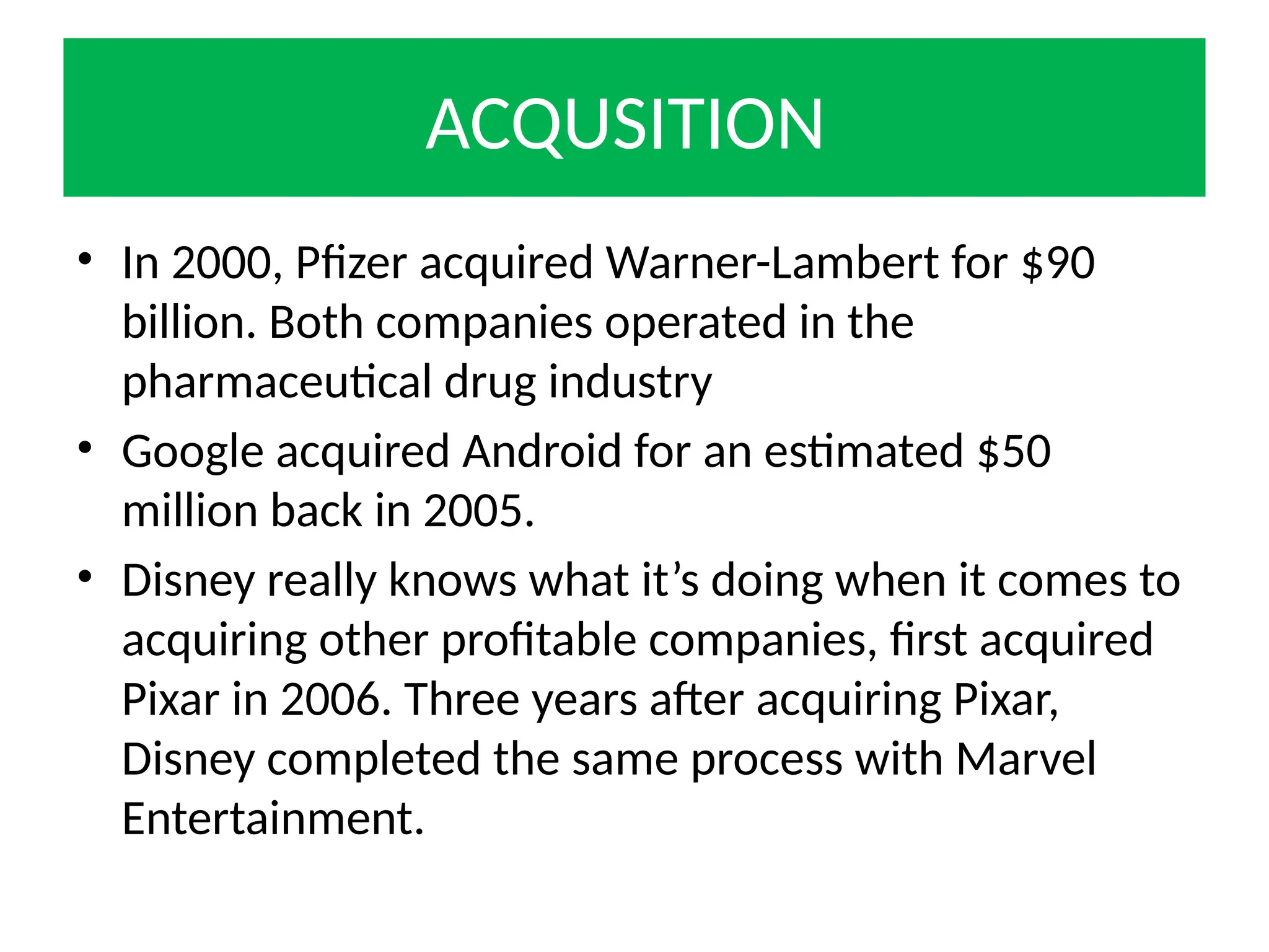 ACQUSITION
• In 2000, Pfizer acquired Warner-Lambert for $90
billion. Both companies operated in the
pharmaceutical drug industry
• Google acquired Android for an estimated $50
million back in 2005.
• Disney really knows what it’s doing when it comes to
acquiring other profitable companies, first acquired
Pixar in 2006. Three years after acquiring Pixar,
Disney completed the same process with Marvel
Entertainment.
 